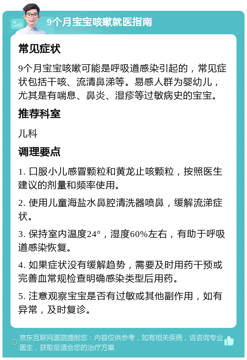 9个月宝宝咳嗽就医指南 常见症状 9个月宝宝咳嗽可能是呼吸道感染引起的，常见症状包括干咳、流清鼻涕等。易感人群为婴幼儿，尤其是有喘息、鼻炎、湿疹等过敏病史的宝宝。 推荐科室 儿科 调理要点 1. 口服小儿感冒颗粒和黄龙止咳颗粒，按照医生建议的剂量和频率使用。 2. 使用儿童海盐水鼻腔清洗器喷鼻，缓解流涕症状。 3. 保持室内温度24°，湿度60%左右，有助于呼吸道感染恢复。 4. 如果症状没有缓解趋势，需要及时用药干预或完善血常规检查明确感染类型后用药。 5. 注意观察宝宝是否有过敏或其他副作用，如有异常，及时复诊。