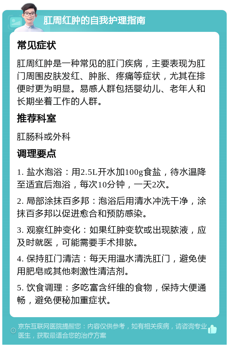 肛周红肿的自我护理指南 常见症状 肛周红肿是一种常见的肛门疾病，主要表现为肛门周围皮肤发红、肿胀、疼痛等症状，尤其在排便时更为明显。易感人群包括婴幼儿、老年人和长期坐着工作的人群。 推荐科室 肛肠科或外科 调理要点 1. 盐水泡浴：用2.5L开水加100g食盐，待水温降至适宜后泡浴，每次10分钟，一天2次。 2. 局部涂抹百多邦：泡浴后用清水冲洗干净，涂抹百多邦以促进愈合和预防感染。 3. 观察红肿变化：如果红肿变软或出现脓液，应及时就医，可能需要手术排脓。 4. 保持肛门清洁：每天用温水清洗肛门，避免使用肥皂或其他刺激性清洁剂。 5. 饮食调理：多吃富含纤维的食物，保持大便通畅，避免便秘加重症状。