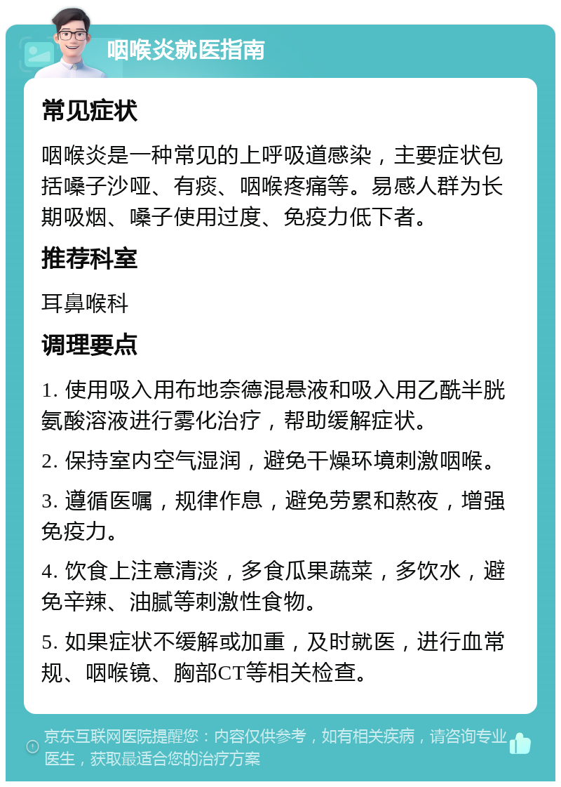 咽喉炎就医指南 常见症状 咽喉炎是一种常见的上呼吸道感染，主要症状包括嗓子沙哑、有痰、咽喉疼痛等。易感人群为长期吸烟、嗓子使用过度、免疫力低下者。 推荐科室 耳鼻喉科 调理要点 1. 使用吸入用布地奈德混悬液和吸入用乙酰半胱氨酸溶液进行雾化治疗，帮助缓解症状。 2. 保持室内空气湿润，避免干燥环境刺激咽喉。 3. 遵循医嘱，规律作息，避免劳累和熬夜，增强免疫力。 4. 饮食上注意清淡，多食瓜果蔬菜，多饮水，避免辛辣、油腻等刺激性食物。 5. 如果症状不缓解或加重，及时就医，进行血常规、咽喉镜、胸部CT等相关检查。