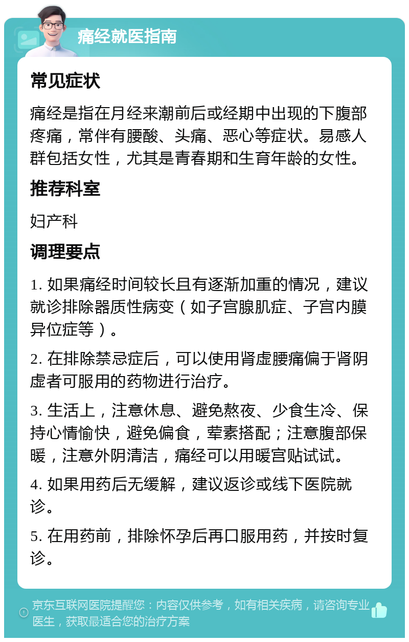 痛经就医指南 常见症状 痛经是指在月经来潮前后或经期中出现的下腹部疼痛，常伴有腰酸、头痛、恶心等症状。易感人群包括女性，尤其是青春期和生育年龄的女性。 推荐科室 妇产科 调理要点 1. 如果痛经时间较长且有逐渐加重的情况，建议就诊排除器质性病变（如子宫腺肌症、子宫内膜异位症等）。 2. 在排除禁忌症后，可以使用肾虚腰痛偏于肾阴虚者可服用的药物进行治疗。 3. 生活上，注意休息、避免熬夜、少食生冷、保持心情愉快，避免偏食，荤素搭配；注意腹部保暖，注意外阴清洁，痛经可以用暖宫贴试试。 4. 如果用药后无缓解，建议返诊或线下医院就诊。 5. 在用药前，排除怀孕后再口服用药，并按时复诊。