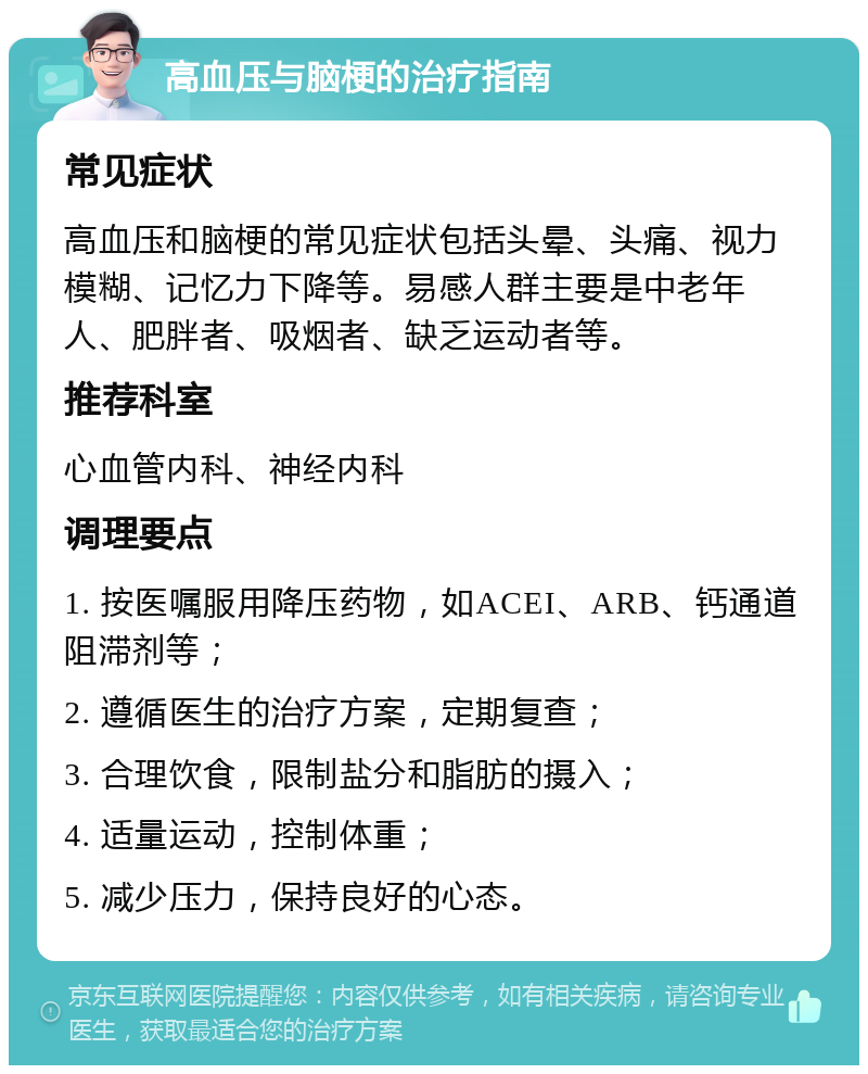 高血压与脑梗的治疗指南 常见症状 高血压和脑梗的常见症状包括头晕、头痛、视力模糊、记忆力下降等。易感人群主要是中老年人、肥胖者、吸烟者、缺乏运动者等。 推荐科室 心血管内科、神经内科 调理要点 1. 按医嘱服用降压药物，如ACEI、ARB、钙通道阻滞剂等； 2. 遵循医生的治疗方案，定期复查； 3. 合理饮食，限制盐分和脂肪的摄入； 4. 适量运动，控制体重； 5. 减少压力，保持良好的心态。