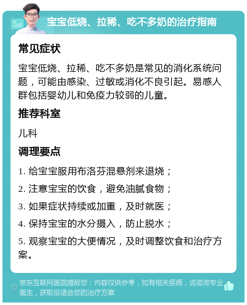 宝宝低烧、拉稀、吃不多奶的治疗指南 常见症状 宝宝低烧、拉稀、吃不多奶是常见的消化系统问题，可能由感染、过敏或消化不良引起。易感人群包括婴幼儿和免疫力较弱的儿童。 推荐科室 儿科 调理要点 1. 给宝宝服用布洛芬混悬剂来退烧； 2. 注意宝宝的饮食，避免油腻食物； 3. 如果症状持续或加重，及时就医； 4. 保持宝宝的水分摄入，防止脱水； 5. 观察宝宝的大便情况，及时调整饮食和治疗方案。