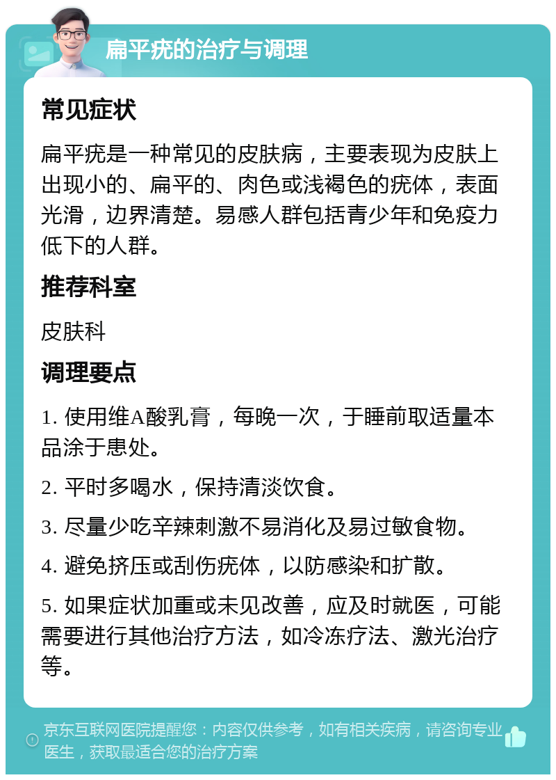 扁平疣的治疗与调理 常见症状 扁平疣是一种常见的皮肤病，主要表现为皮肤上出现小的、扁平的、肉色或浅褐色的疣体，表面光滑，边界清楚。易感人群包括青少年和免疫力低下的人群。 推荐科室 皮肤科 调理要点 1. 使用维A酸乳膏，每晚一次，于睡前取适量本品涂于患处。 2. 平时多喝水，保持清淡饮食。 3. 尽量少吃辛辣刺激不易消化及易过敏食物。 4. 避免挤压或刮伤疣体，以防感染和扩散。 5. 如果症状加重或未见改善，应及时就医，可能需要进行其他治疗方法，如冷冻疗法、激光治疗等。