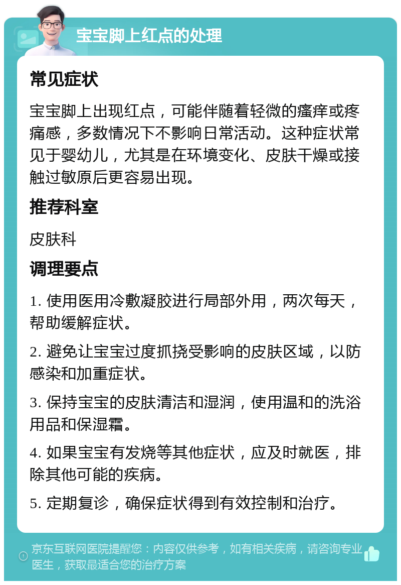 宝宝脚上红点的处理 常见症状 宝宝脚上出现红点，可能伴随着轻微的瘙痒或疼痛感，多数情况下不影响日常活动。这种症状常见于婴幼儿，尤其是在环境变化、皮肤干燥或接触过敏原后更容易出现。 推荐科室 皮肤科 调理要点 1. 使用医用冷敷凝胶进行局部外用，两次每天，帮助缓解症状。 2. 避免让宝宝过度抓挠受影响的皮肤区域，以防感染和加重症状。 3. 保持宝宝的皮肤清洁和湿润，使用温和的洗浴用品和保湿霜。 4. 如果宝宝有发烧等其他症状，应及时就医，排除其他可能的疾病。 5. 定期复诊，确保症状得到有效控制和治疗。