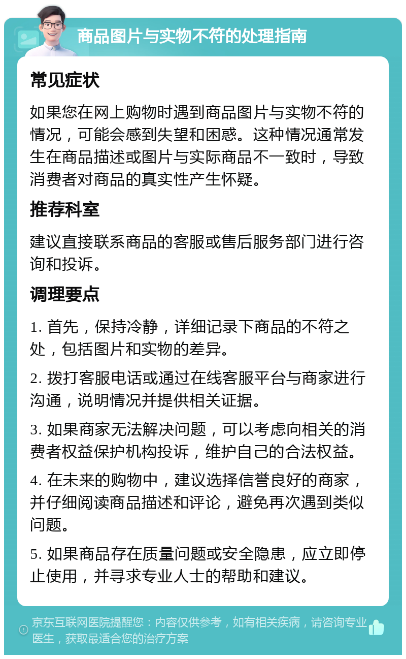 商品图片与实物不符的处理指南 常见症状 如果您在网上购物时遇到商品图片与实物不符的情况，可能会感到失望和困惑。这种情况通常发生在商品描述或图片与实际商品不一致时，导致消费者对商品的真实性产生怀疑。 推荐科室 建议直接联系商品的客服或售后服务部门进行咨询和投诉。 调理要点 1. 首先，保持冷静，详细记录下商品的不符之处，包括图片和实物的差异。 2. 拨打客服电话或通过在线客服平台与商家进行沟通，说明情况并提供相关证据。 3. 如果商家无法解决问题，可以考虑向相关的消费者权益保护机构投诉，维护自己的合法权益。 4. 在未来的购物中，建议选择信誉良好的商家，并仔细阅读商品描述和评论，避免再次遇到类似问题。 5. 如果商品存在质量问题或安全隐患，应立即停止使用，并寻求专业人士的帮助和建议。