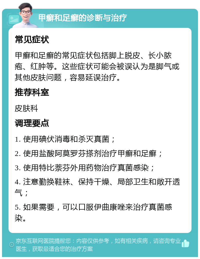 甲癣和足癣的诊断与治疗 常见症状 甲癣和足癣的常见症状包括脚上脱皮、长小脓疱、红肿等。这些症状可能会被误认为是脚气或其他皮肤问题，容易延误治疗。 推荐科室 皮肤科 调理要点 1. 使用碘伏消毒和杀灭真菌； 2. 使用盐酸阿莫罗芬搽剂治疗甲癣和足癣； 3. 使用特比萘芬外用药物治疗真菌感染； 4. 注意勤换鞋袜、保持干燥、局部卫生和敞开透气； 5. 如果需要，可以口服伊曲康唑来治疗真菌感染。