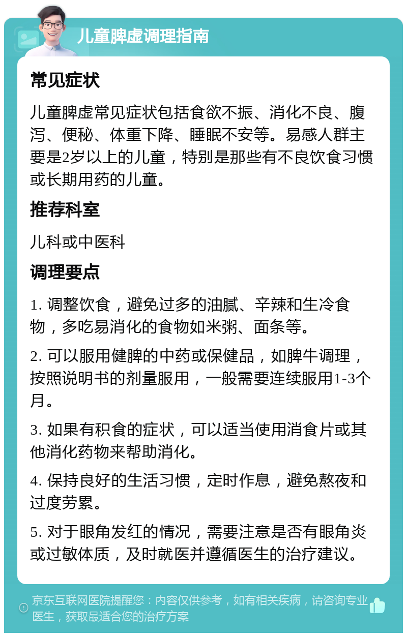 儿童脾虚调理指南 常见症状 儿童脾虚常见症状包括食欲不振、消化不良、腹泻、便秘、体重下降、睡眠不安等。易感人群主要是2岁以上的儿童，特别是那些有不良饮食习惯或长期用药的儿童。 推荐科室 儿科或中医科 调理要点 1. 调整饮食，避免过多的油腻、辛辣和生冷食物，多吃易消化的食物如米粥、面条等。 2. 可以服用健脾的中药或保健品，如脾牛调理，按照说明书的剂量服用，一般需要连续服用1-3个月。 3. 如果有积食的症状，可以适当使用消食片或其他消化药物来帮助消化。 4. 保持良好的生活习惯，定时作息，避免熬夜和过度劳累。 5. 对于眼角发红的情况，需要注意是否有眼角炎或过敏体质，及时就医并遵循医生的治疗建议。