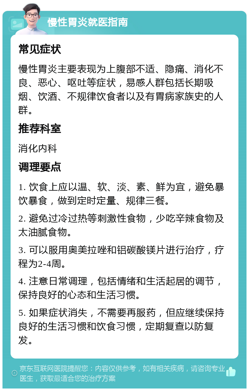 慢性胃炎就医指南 常见症状 慢性胃炎主要表现为上腹部不适、隐痛、消化不良、恶心、呕吐等症状，易感人群包括长期吸烟、饮酒、不规律饮食者以及有胃病家族史的人群。 推荐科室 消化内科 调理要点 1. 饮食上应以温、软、淡、素、鲜为宜，避免暴饮暴食，做到定时定量、规律三餐。 2. 避免过冷过热等刺激性食物，少吃辛辣食物及太油腻食物。 3. 可以服用奥美拉唑和铝碳酸镁片进行治疗，疗程为2-4周。 4. 注意日常调理，包括情绪和生活起居的调节，保持良好的心态和生活习惯。 5. 如果症状消失，不需要再服药，但应继续保持良好的生活习惯和饮食习惯，定期复查以防复发。