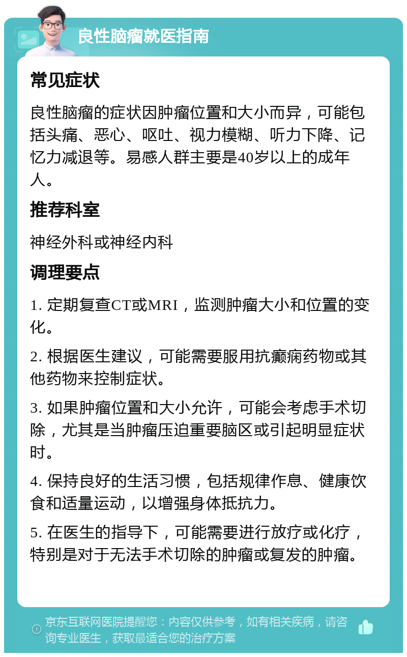 良性脑瘤就医指南 常见症状 良性脑瘤的症状因肿瘤位置和大小而异，可能包括头痛、恶心、呕吐、视力模糊、听力下降、记忆力减退等。易感人群主要是40岁以上的成年人。 推荐科室 神经外科或神经内科 调理要点 1. 定期复查CT或MRI，监测肿瘤大小和位置的变化。 2. 根据医生建议，可能需要服用抗癫痫药物或其他药物来控制症状。 3. 如果肿瘤位置和大小允许，可能会考虑手术切除，尤其是当肿瘤压迫重要脑区或引起明显症状时。 4. 保持良好的生活习惯，包括规律作息、健康饮食和适量运动，以增强身体抵抗力。 5. 在医生的指导下，可能需要进行放疗或化疗，特别是对于无法手术切除的肿瘤或复发的肿瘤。