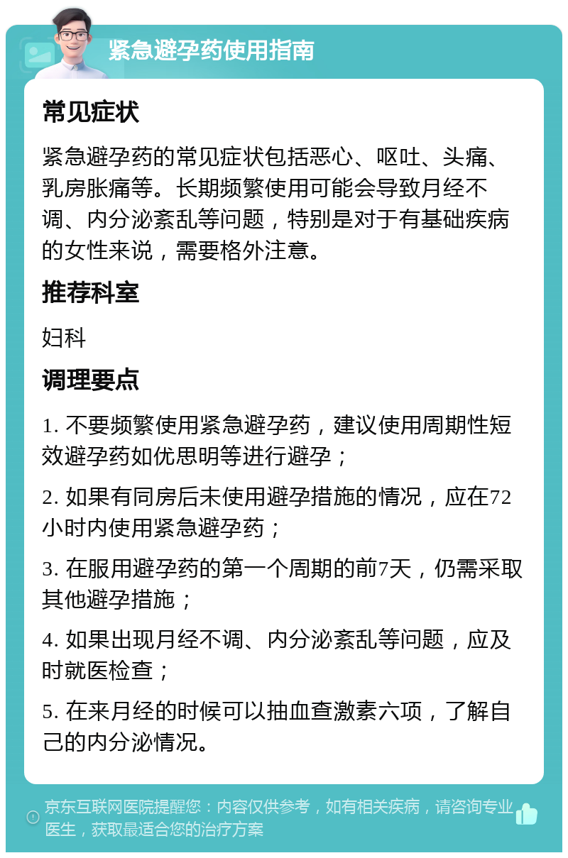 紧急避孕药使用指南 常见症状 紧急避孕药的常见症状包括恶心、呕吐、头痛、乳房胀痛等。长期频繁使用可能会导致月经不调、内分泌紊乱等问题，特别是对于有基础疾病的女性来说，需要格外注意。 推荐科室 妇科 调理要点 1. 不要频繁使用紧急避孕药，建议使用周期性短效避孕药如优思明等进行避孕； 2. 如果有同房后未使用避孕措施的情况，应在72小时内使用紧急避孕药； 3. 在服用避孕药的第一个周期的前7天，仍需采取其他避孕措施； 4. 如果出现月经不调、内分泌紊乱等问题，应及时就医检查； 5. 在来月经的时候可以抽血查激素六项，了解自己的内分泌情况。