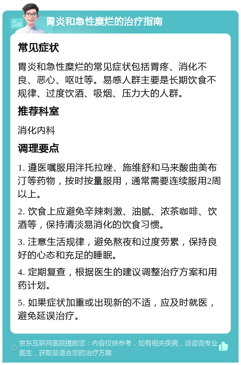 胃炎和急性糜烂的治疗指南 常见症状 胃炎和急性糜烂的常见症状包括胃疼、消化不良、恶心、呕吐等。易感人群主要是长期饮食不规律、过度饮酒、吸烟、压力大的人群。 推荐科室 消化内科 调理要点 1. 遵医嘱服用泮托拉唑、施维舒和马来酸曲美布汀等药物，按时按量服用，通常需要连续服用2周以上。 2. 饮食上应避免辛辣刺激、油腻、浓茶咖啡、饮酒等，保持清淡易消化的饮食习惯。 3. 注意生活规律，避免熬夜和过度劳累，保持良好的心态和充足的睡眠。 4. 定期复查，根据医生的建议调整治疗方案和用药计划。 5. 如果症状加重或出现新的不适，应及时就医，避免延误治疗。