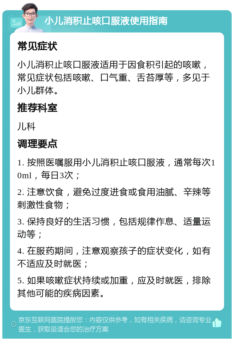 小儿消积止咳口服液使用指南 常见症状 小儿消积止咳口服液适用于因食积引起的咳嗽，常见症状包括咳嗽、口气重、舌苔厚等，多见于小儿群体。 推荐科室 儿科 调理要点 1. 按照医嘱服用小儿消积止咳口服液，通常每次10ml，每日3次； 2. 注意饮食，避免过度进食或食用油腻、辛辣等刺激性食物； 3. 保持良好的生活习惯，包括规律作息、适量运动等； 4. 在服药期间，注意观察孩子的症状变化，如有不适应及时就医； 5. 如果咳嗽症状持续或加重，应及时就医，排除其他可能的疾病因素。