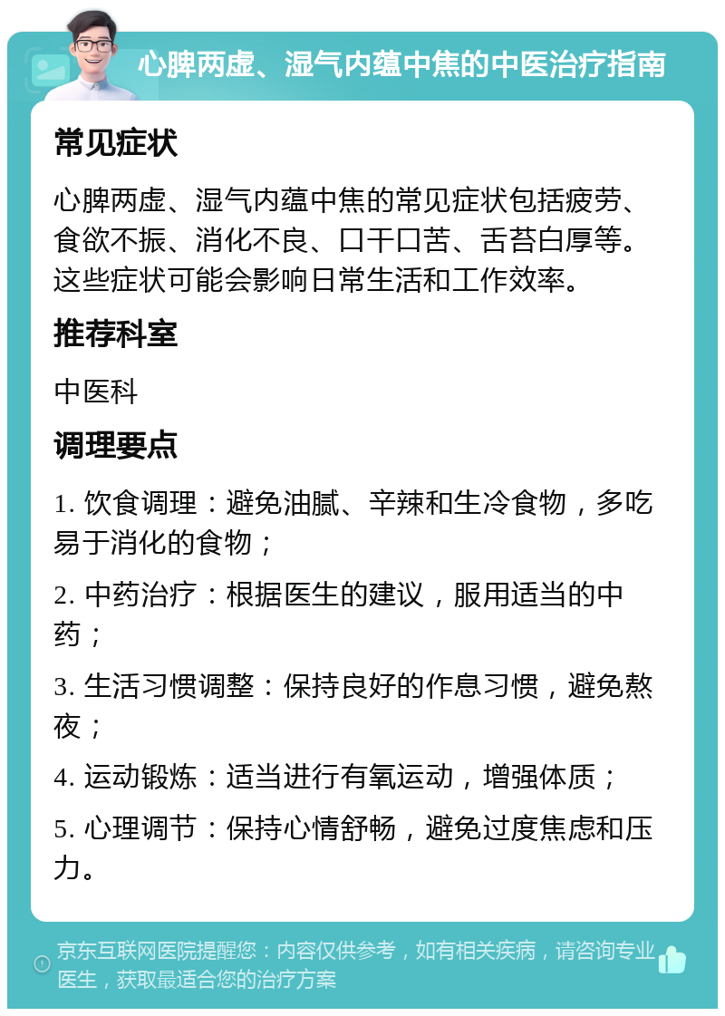 心脾两虚、湿气内蕴中焦的中医治疗指南 常见症状 心脾两虚、湿气内蕴中焦的常见症状包括疲劳、食欲不振、消化不良、口干口苦、舌苔白厚等。这些症状可能会影响日常生活和工作效率。 推荐科室 中医科 调理要点 1. 饮食调理：避免油腻、辛辣和生冷食物，多吃易于消化的食物； 2. 中药治疗：根据医生的建议，服用适当的中药； 3. 生活习惯调整：保持良好的作息习惯，避免熬夜； 4. 运动锻炼：适当进行有氧运动，增强体质； 5. 心理调节：保持心情舒畅，避免过度焦虑和压力。