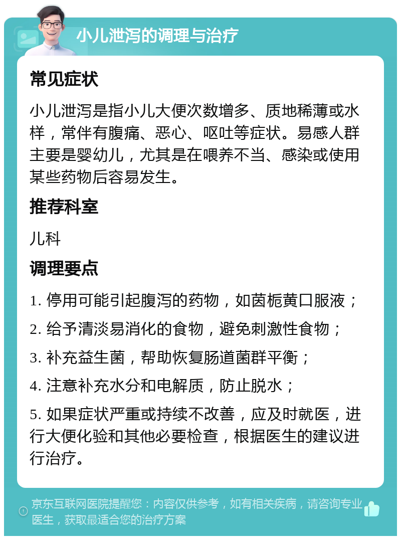 小儿泄泻的调理与治疗 常见症状 小儿泄泻是指小儿大便次数增多、质地稀薄或水样，常伴有腹痛、恶心、呕吐等症状。易感人群主要是婴幼儿，尤其是在喂养不当、感染或使用某些药物后容易发生。 推荐科室 儿科 调理要点 1. 停用可能引起腹泻的药物，如茵栀黄口服液； 2. 给予清淡易消化的食物，避免刺激性食物； 3. 补充益生菌，帮助恢复肠道菌群平衡； 4. 注意补充水分和电解质，防止脱水； 5. 如果症状严重或持续不改善，应及时就医，进行大便化验和其他必要检查，根据医生的建议进行治疗。