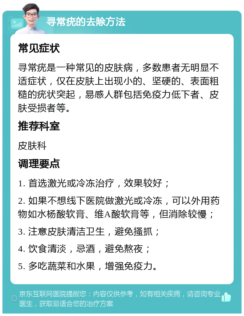 寻常疣的去除方法 常见症状 寻常疣是一种常见的皮肤病，多数患者无明显不适症状，仅在皮肤上出现小的、坚硬的、表面粗糙的疣状突起，易感人群包括免疫力低下者、皮肤受损者等。 推荐科室 皮肤科 调理要点 1. 首选激光或冷冻治疗，效果较好； 2. 如果不想线下医院做激光或冷冻，可以外用药物如水杨酸软膏、维A酸软膏等，但消除较慢； 3. 注意皮肤清洁卫生，避免搔抓； 4. 饮食清淡，忌酒，避免熬夜； 5. 多吃蔬菜和水果，增强免疫力。