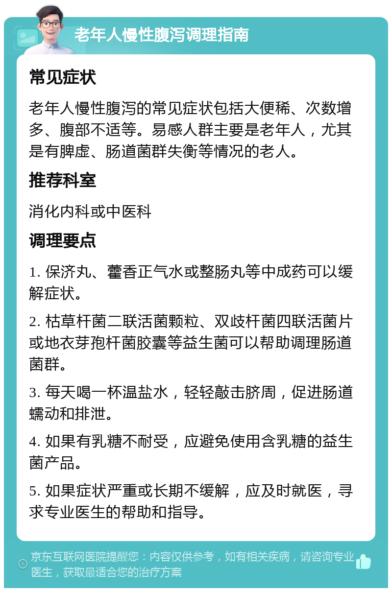 老年人慢性腹泻调理指南 常见症状 老年人慢性腹泻的常见症状包括大便稀、次数增多、腹部不适等。易感人群主要是老年人，尤其是有脾虚、肠道菌群失衡等情况的老人。 推荐科室 消化内科或中医科 调理要点 1. 保济丸、藿香正气水或整肠丸等中成药可以缓解症状。 2. 枯草杆菌二联活菌颗粒、双歧杆菌四联活菌片或地衣芽孢杆菌胶囊等益生菌可以帮助调理肠道菌群。 3. 每天喝一杯温盐水，轻轻敲击脐周，促进肠道蠕动和排泄。 4. 如果有乳糖不耐受，应避免使用含乳糖的益生菌产品。 5. 如果症状严重或长期不缓解，应及时就医，寻求专业医生的帮助和指导。