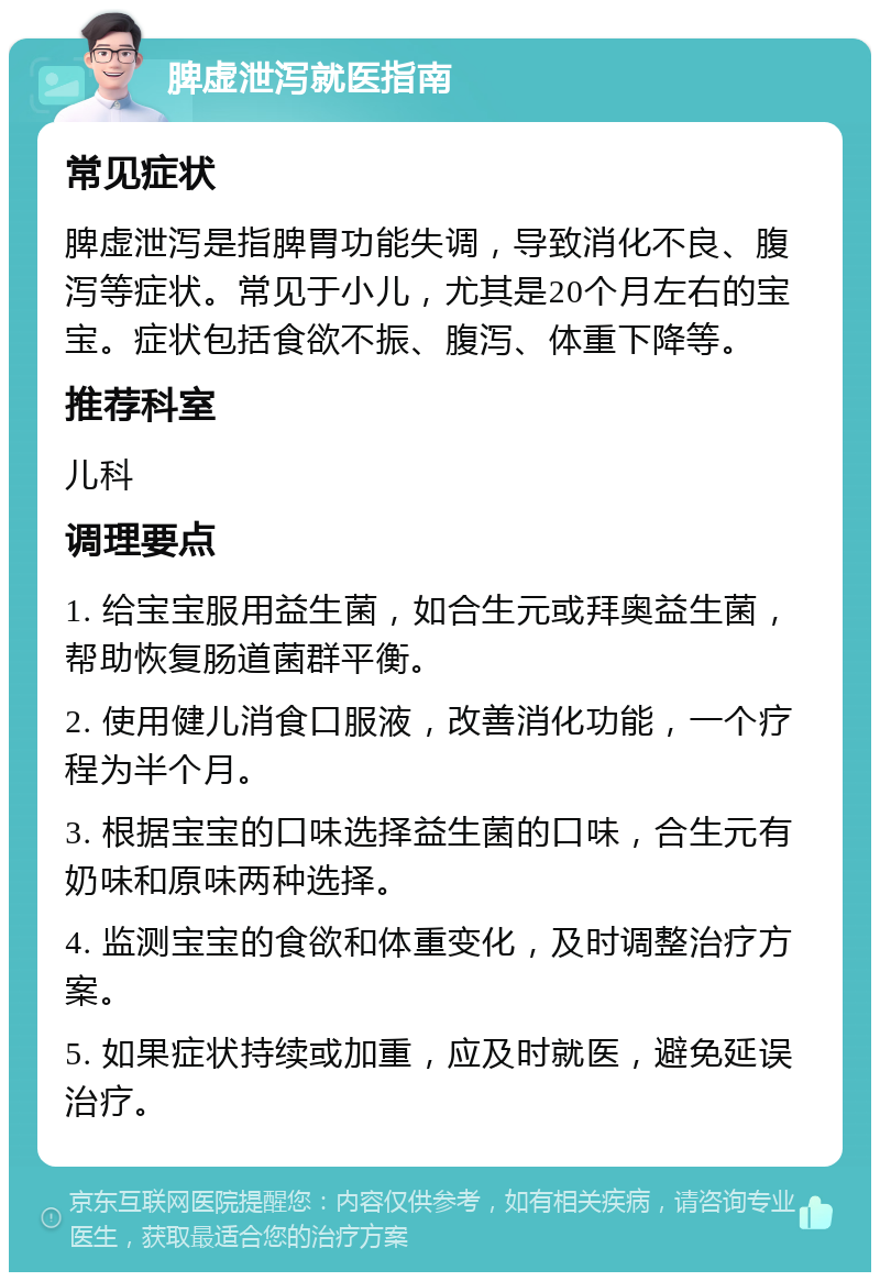 脾虚泄泻就医指南 常见症状 脾虚泄泻是指脾胃功能失调，导致消化不良、腹泻等症状。常见于小儿，尤其是20个月左右的宝宝。症状包括食欲不振、腹泻、体重下降等。 推荐科室 儿科 调理要点 1. 给宝宝服用益生菌，如合生元或拜奥益生菌，帮助恢复肠道菌群平衡。 2. 使用健儿消食口服液，改善消化功能，一个疗程为半个月。 3. 根据宝宝的口味选择益生菌的口味，合生元有奶味和原味两种选择。 4. 监测宝宝的食欲和体重变化，及时调整治疗方案。 5. 如果症状持续或加重，应及时就医，避免延误治疗。