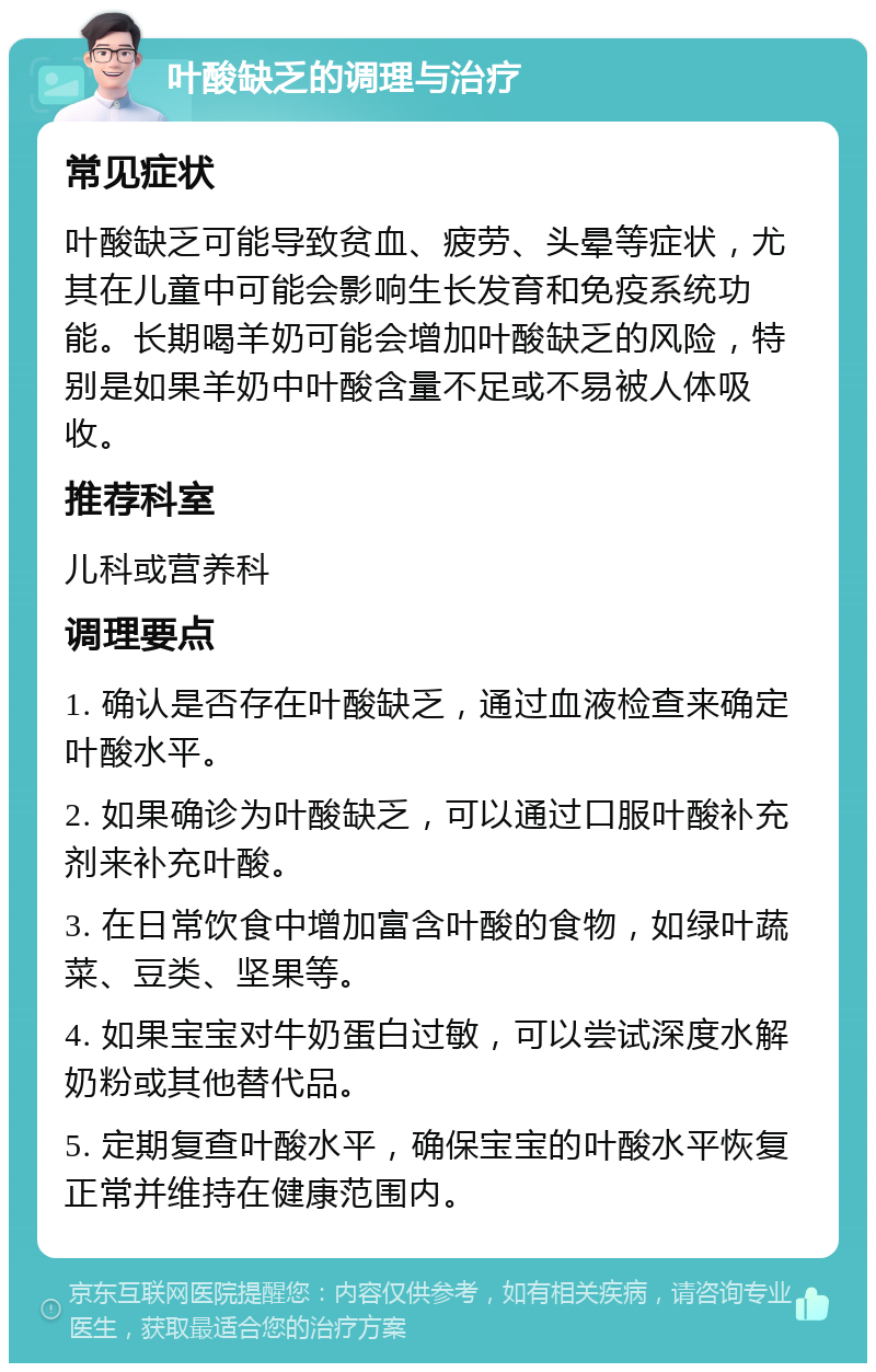 叶酸缺乏的调理与治疗 常见症状 叶酸缺乏可能导致贫血、疲劳、头晕等症状，尤其在儿童中可能会影响生长发育和免疫系统功能。长期喝羊奶可能会增加叶酸缺乏的风险，特别是如果羊奶中叶酸含量不足或不易被人体吸收。 推荐科室 儿科或营养科 调理要点 1. 确认是否存在叶酸缺乏，通过血液检查来确定叶酸水平。 2. 如果确诊为叶酸缺乏，可以通过口服叶酸补充剂来补充叶酸。 3. 在日常饮食中增加富含叶酸的食物，如绿叶蔬菜、豆类、坚果等。 4. 如果宝宝对牛奶蛋白过敏，可以尝试深度水解奶粉或其他替代品。 5. 定期复查叶酸水平，确保宝宝的叶酸水平恢复正常并维持在健康范围内。