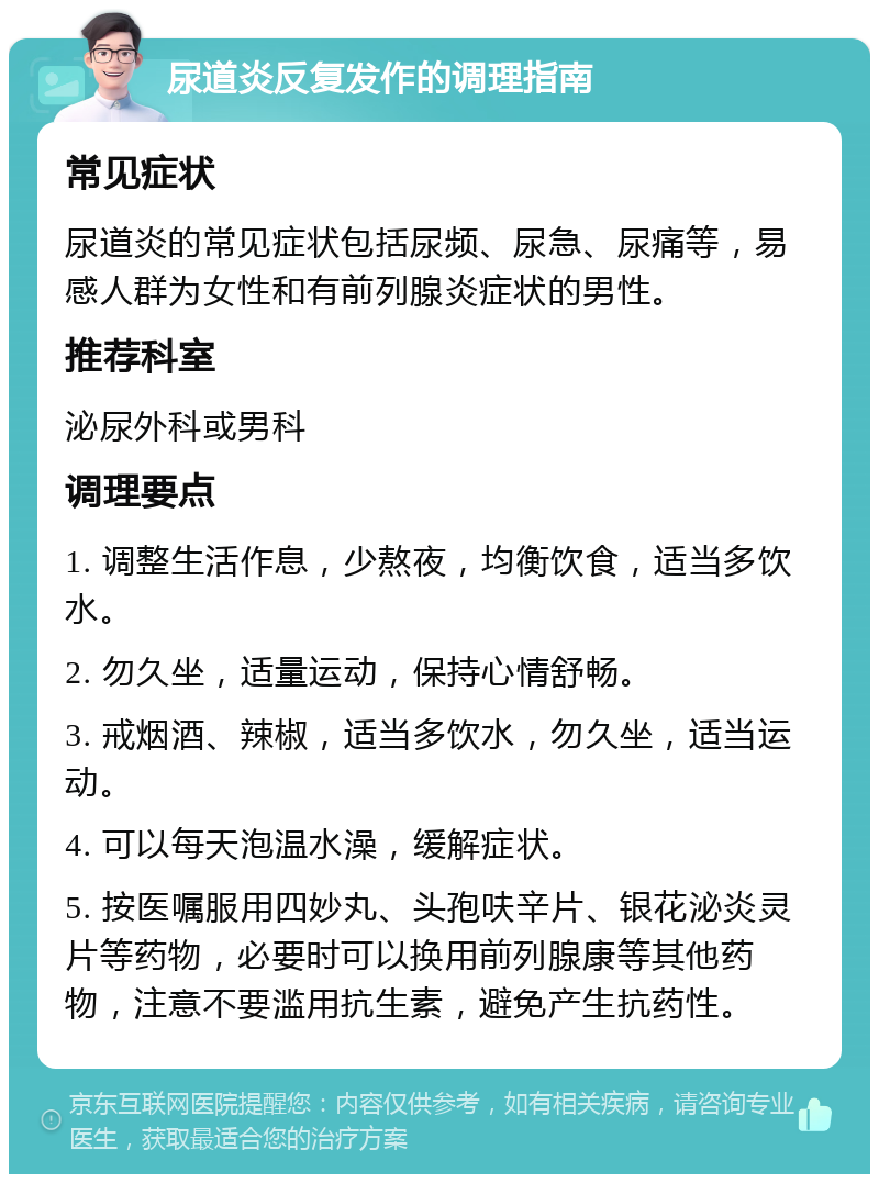 尿道炎反复发作的调理指南 常见症状 尿道炎的常见症状包括尿频、尿急、尿痛等，易感人群为女性和有前列腺炎症状的男性。 推荐科室 泌尿外科或男科 调理要点 1. 调整生活作息，少熬夜，均衡饮食，适当多饮水。 2. 勿久坐，适量运动，保持心情舒畅。 3. 戒烟酒、辣椒，适当多饮水，勿久坐，适当运动。 4. 可以每天泡温水澡，缓解症状。 5. 按医嘱服用四妙丸、头孢呋辛片、银花泌炎灵片等药物，必要时可以换用前列腺康等其他药物，注意不要滥用抗生素，避免产生抗药性。