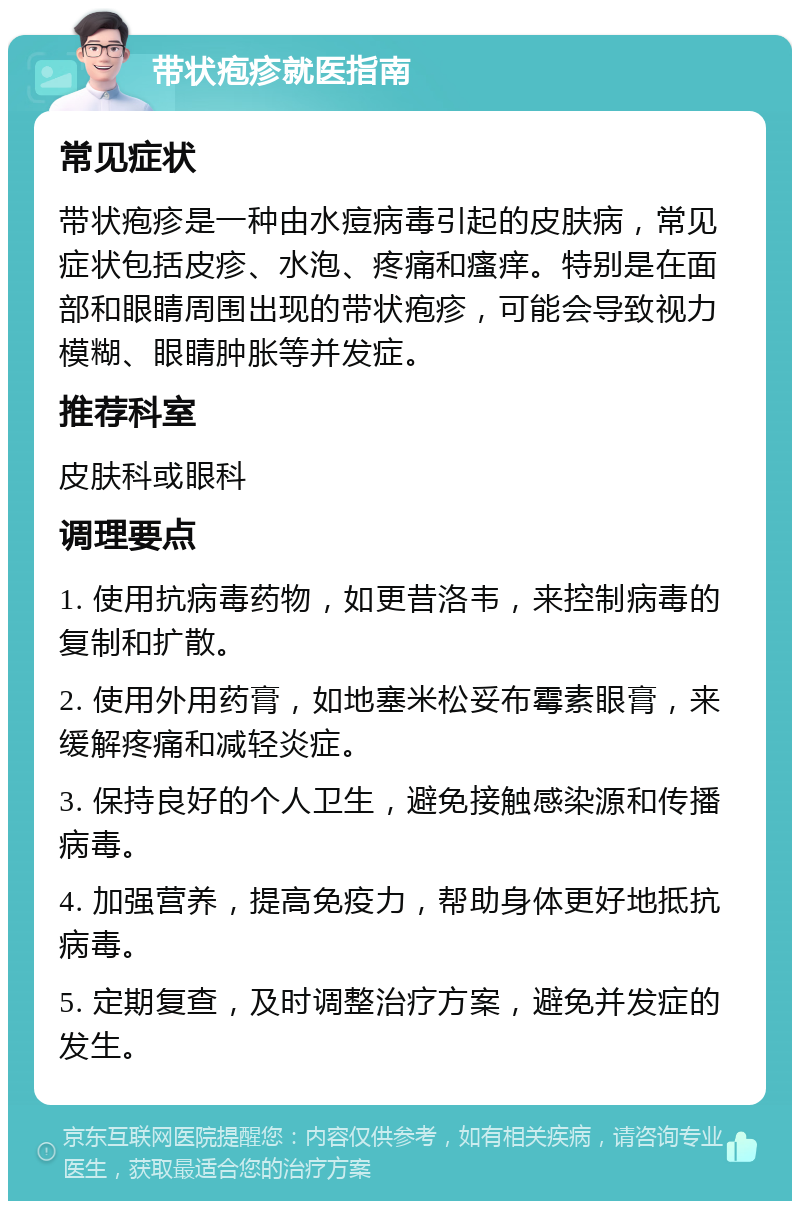 带状疱疹就医指南 常见症状 带状疱疹是一种由水痘病毒引起的皮肤病，常见症状包括皮疹、水泡、疼痛和瘙痒。特别是在面部和眼睛周围出现的带状疱疹，可能会导致视力模糊、眼睛肿胀等并发症。 推荐科室 皮肤科或眼科 调理要点 1. 使用抗病毒药物，如更昔洛韦，来控制病毒的复制和扩散。 2. 使用外用药膏，如地塞米松妥布霉素眼膏，来缓解疼痛和减轻炎症。 3. 保持良好的个人卫生，避免接触感染源和传播病毒。 4. 加强营养，提高免疫力，帮助身体更好地抵抗病毒。 5. 定期复查，及时调整治疗方案，避免并发症的发生。