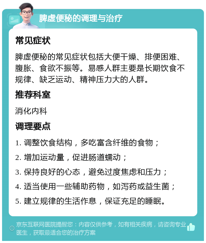 脾虚便秘的调理与治疗 常见症状 脾虚便秘的常见症状包括大便干燥、排便困难、腹胀、食欲不振等。易感人群主要是长期饮食不规律、缺乏运动、精神压力大的人群。 推荐科室 消化内科 调理要点 1. 调整饮食结构，多吃富含纤维的食物； 2. 增加运动量，促进肠道蠕动； 3. 保持良好的心态，避免过度焦虑和压力； 4. 适当使用一些辅助药物，如泻药或益生菌； 5. 建立规律的生活作息，保证充足的睡眠。