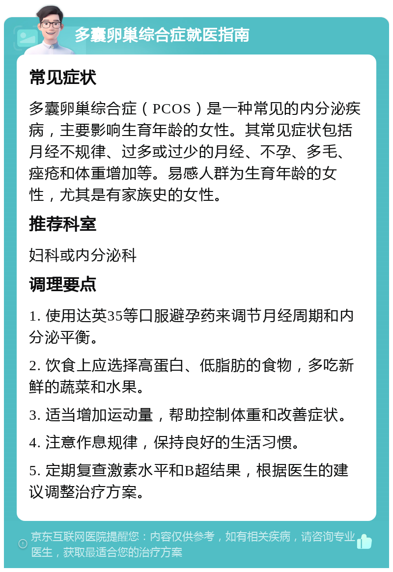 多囊卵巢综合症就医指南 常见症状 多囊卵巢综合症（PCOS）是一种常见的内分泌疾病，主要影响生育年龄的女性。其常见症状包括月经不规律、过多或过少的月经、不孕、多毛、痤疮和体重增加等。易感人群为生育年龄的女性，尤其是有家族史的女性。 推荐科室 妇科或内分泌科 调理要点 1. 使用达英35等口服避孕药来调节月经周期和内分泌平衡。 2. 饮食上应选择高蛋白、低脂肪的食物，多吃新鲜的蔬菜和水果。 3. 适当增加运动量，帮助控制体重和改善症状。 4. 注意作息规律，保持良好的生活习惯。 5. 定期复查激素水平和B超结果，根据医生的建议调整治疗方案。