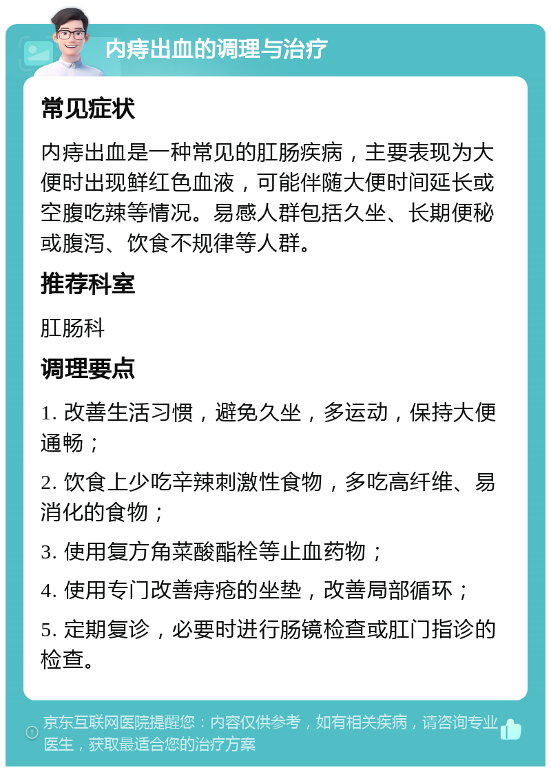 内痔出血的调理与治疗 常见症状 内痔出血是一种常见的肛肠疾病，主要表现为大便时出现鲜红色血液，可能伴随大便时间延长或空腹吃辣等情况。易感人群包括久坐、长期便秘或腹泻、饮食不规律等人群。 推荐科室 肛肠科 调理要点 1. 改善生活习惯，避免久坐，多运动，保持大便通畅； 2. 饮食上少吃辛辣刺激性食物，多吃高纤维、易消化的食物； 3. 使用复方角菜酸酯栓等止血药物； 4. 使用专门改善痔疮的坐垫，改善局部循环； 5. 定期复诊，必要时进行肠镜检查或肛门指诊的检查。