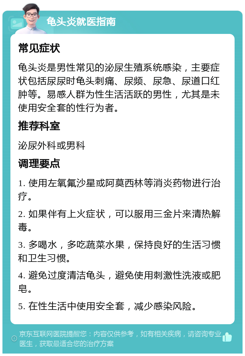 龟头炎就医指南 常见症状 龟头炎是男性常见的泌尿生殖系统感染，主要症状包括尿尿时龟头刺痛、尿频、尿急、尿道口红肿等。易感人群为性生活活跃的男性，尤其是未使用安全套的性行为者。 推荐科室 泌尿外科或男科 调理要点 1. 使用左氧氟沙星或阿莫西林等消炎药物进行治疗。 2. 如果伴有上火症状，可以服用三金片来清热解毒。 3. 多喝水，多吃蔬菜水果，保持良好的生活习惯和卫生习惯。 4. 避免过度清洁龟头，避免使用刺激性洗液或肥皂。 5. 在性生活中使用安全套，减少感染风险。