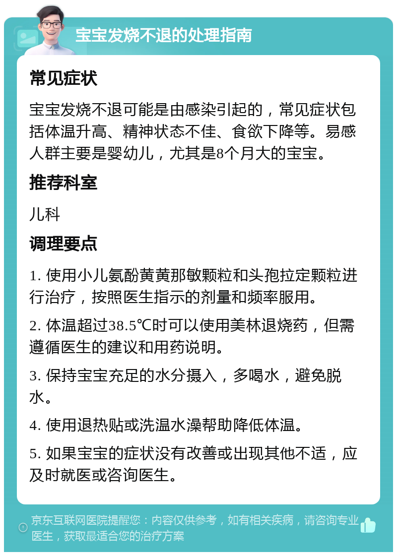 宝宝发烧不退的处理指南 常见症状 宝宝发烧不退可能是由感染引起的，常见症状包括体温升高、精神状态不佳、食欲下降等。易感人群主要是婴幼儿，尤其是8个月大的宝宝。 推荐科室 儿科 调理要点 1. 使用小儿氨酚黄黄那敏颗粒和头孢拉定颗粒进行治疗，按照医生指示的剂量和频率服用。 2. 体温超过38.5℃时可以使用美林退烧药，但需遵循医生的建议和用药说明。 3. 保持宝宝充足的水分摄入，多喝水，避免脱水。 4. 使用退热贴或洗温水澡帮助降低体温。 5. 如果宝宝的症状没有改善或出现其他不适，应及时就医或咨询医生。