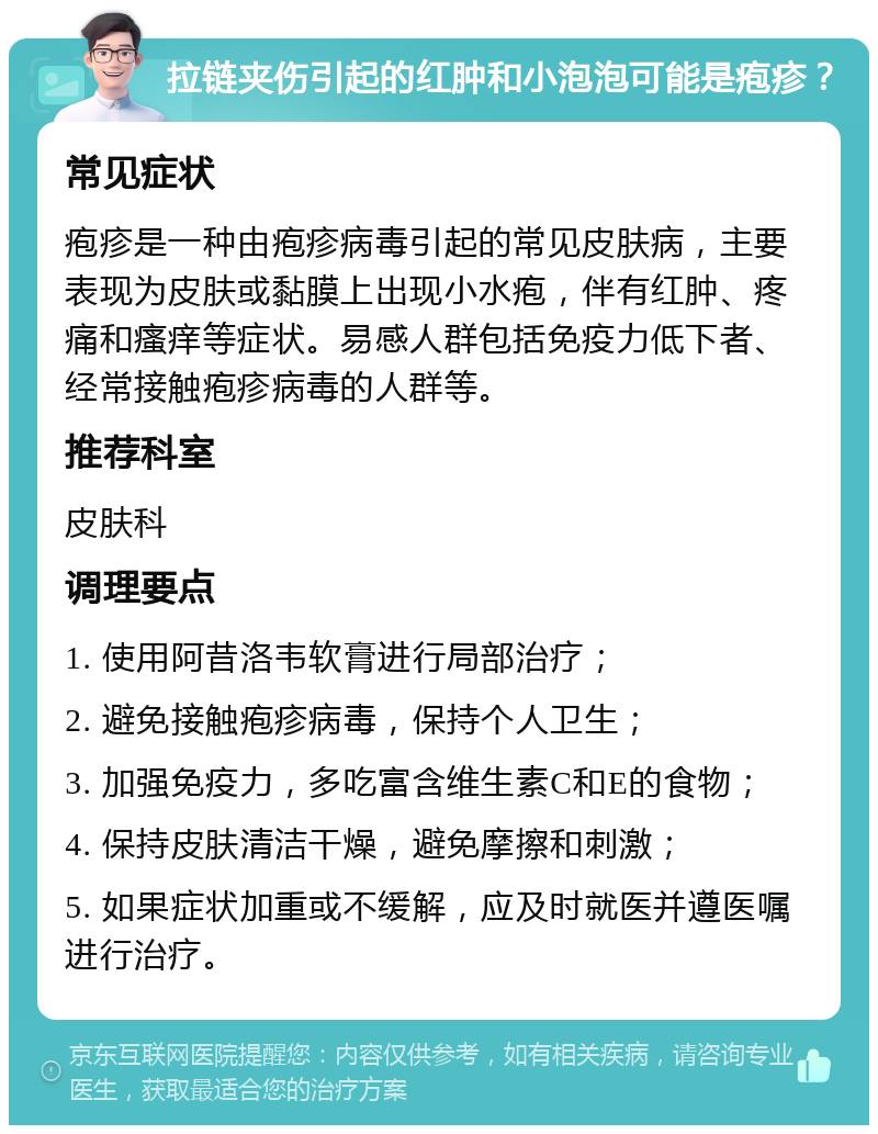 拉链夹伤引起的红肿和小泡泡可能是疱疹？ 常见症状 疱疹是一种由疱疹病毒引起的常见皮肤病，主要表现为皮肤或黏膜上出现小水疱，伴有红肿、疼痛和瘙痒等症状。易感人群包括免疫力低下者、经常接触疱疹病毒的人群等。 推荐科室 皮肤科 调理要点 1. 使用阿昔洛韦软膏进行局部治疗； 2. 避免接触疱疹病毒，保持个人卫生； 3. 加强免疫力，多吃富含维生素C和E的食物； 4. 保持皮肤清洁干燥，避免摩擦和刺激； 5. 如果症状加重或不缓解，应及时就医并遵医嘱进行治疗。