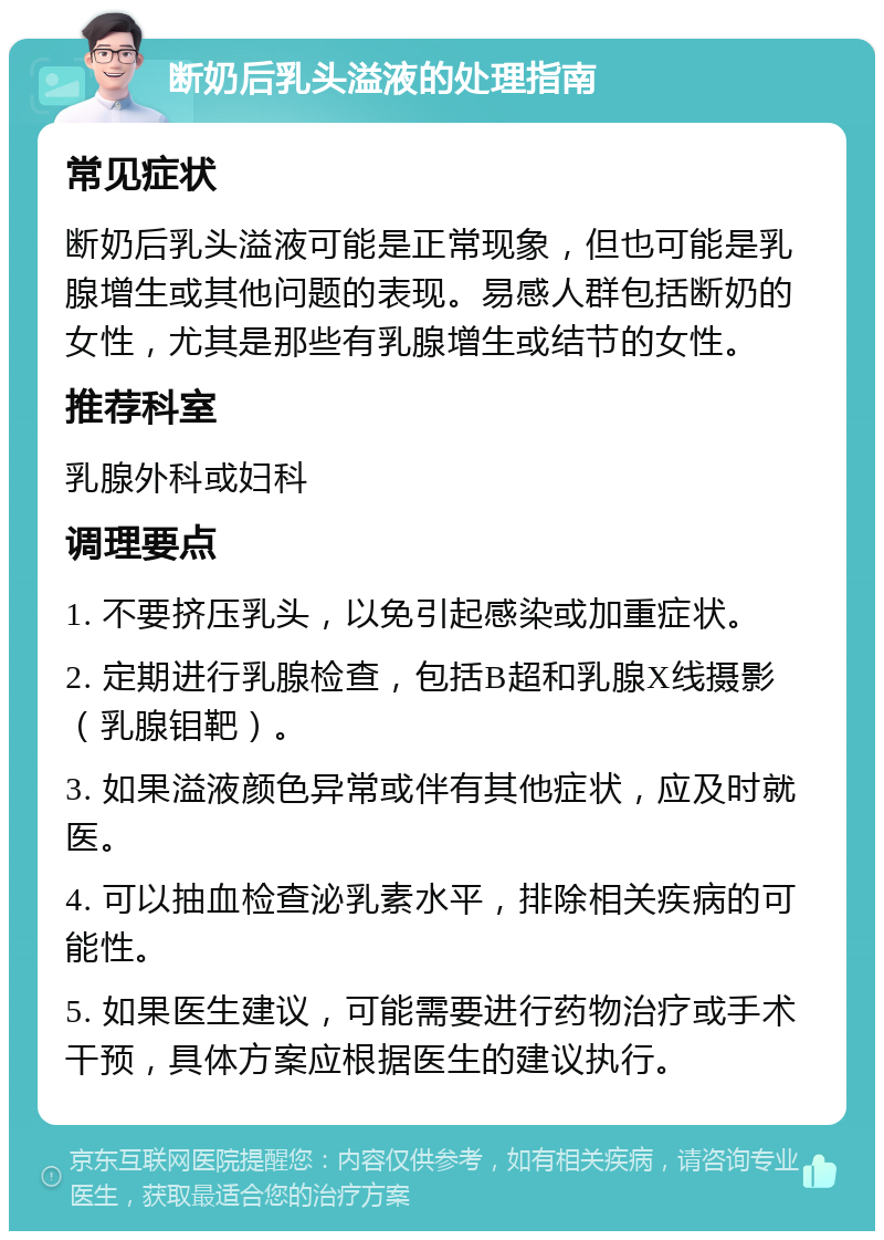 断奶后乳头溢液的处理指南 常见症状 断奶后乳头溢液可能是正常现象，但也可能是乳腺增生或其他问题的表现。易感人群包括断奶的女性，尤其是那些有乳腺增生或结节的女性。 推荐科室 乳腺外科或妇科 调理要点 1. 不要挤压乳头，以免引起感染或加重症状。 2. 定期进行乳腺检查，包括B超和乳腺X线摄影（乳腺钼靶）。 3. 如果溢液颜色异常或伴有其他症状，应及时就医。 4. 可以抽血检查泌乳素水平，排除相关疾病的可能性。 5. 如果医生建议，可能需要进行药物治疗或手术干预，具体方案应根据医生的建议执行。