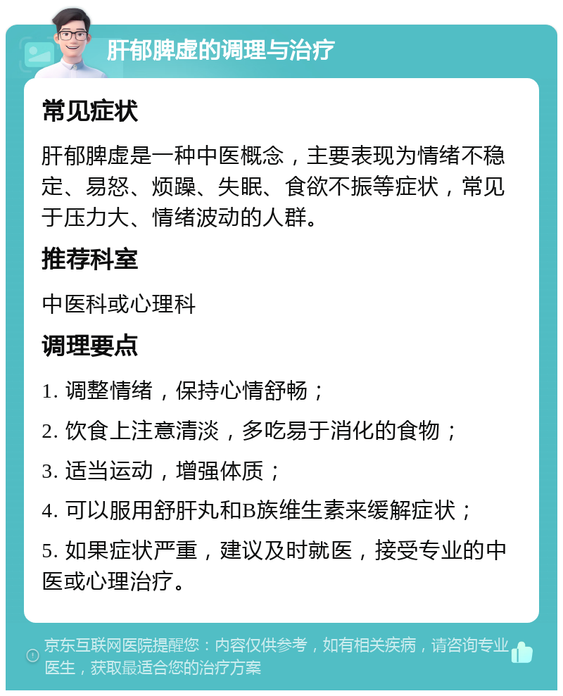 肝郁脾虚的调理与治疗 常见症状 肝郁脾虚是一种中医概念，主要表现为情绪不稳定、易怒、烦躁、失眠、食欲不振等症状，常见于压力大、情绪波动的人群。 推荐科室 中医科或心理科 调理要点 1. 调整情绪，保持心情舒畅； 2. 饮食上注意清淡，多吃易于消化的食物； 3. 适当运动，增强体质； 4. 可以服用舒肝丸和B族维生素来缓解症状； 5. 如果症状严重，建议及时就医，接受专业的中医或心理治疗。