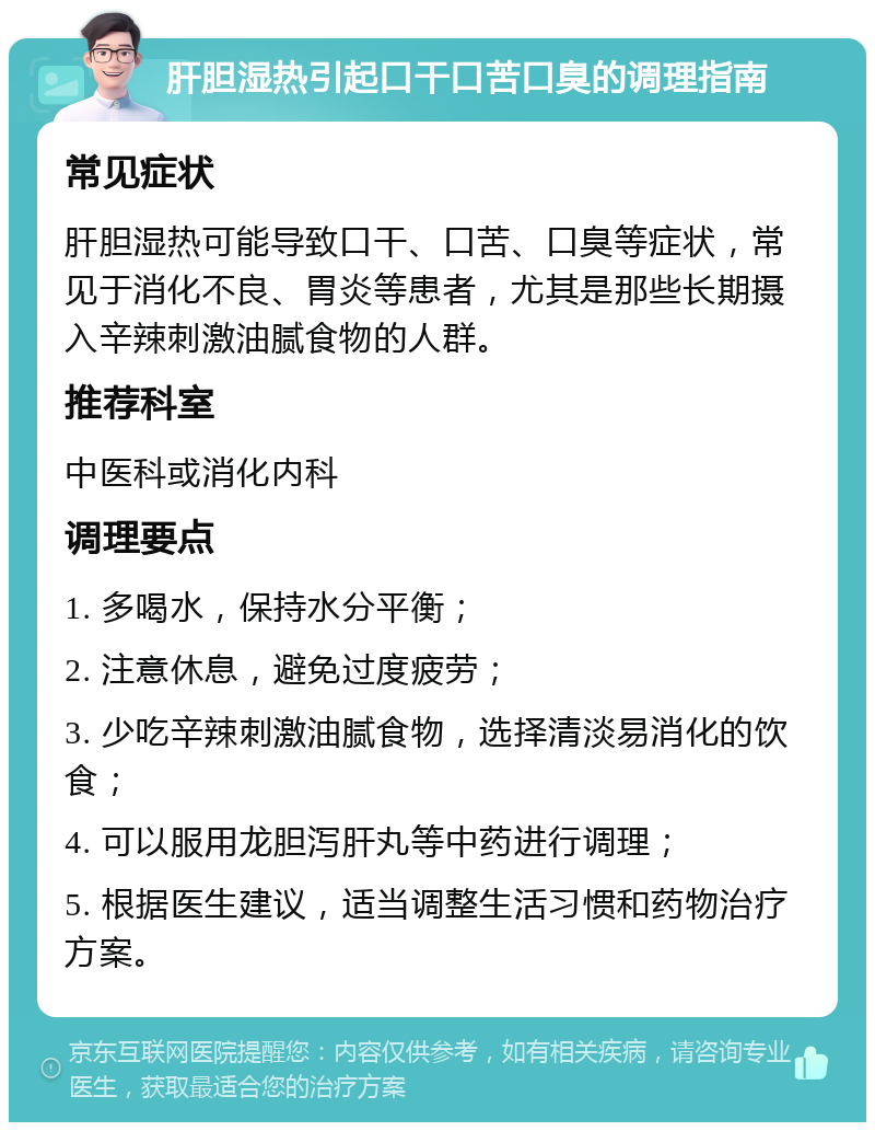 肝胆湿热引起口干口苦口臭的调理指南 常见症状 肝胆湿热可能导致口干、口苦、口臭等症状，常见于消化不良、胃炎等患者，尤其是那些长期摄入辛辣刺激油腻食物的人群。 推荐科室 中医科或消化内科 调理要点 1. 多喝水，保持水分平衡； 2. 注意休息，避免过度疲劳； 3. 少吃辛辣刺激油腻食物，选择清淡易消化的饮食； 4. 可以服用龙胆泻肝丸等中药进行调理； 5. 根据医生建议，适当调整生活习惯和药物治疗方案。