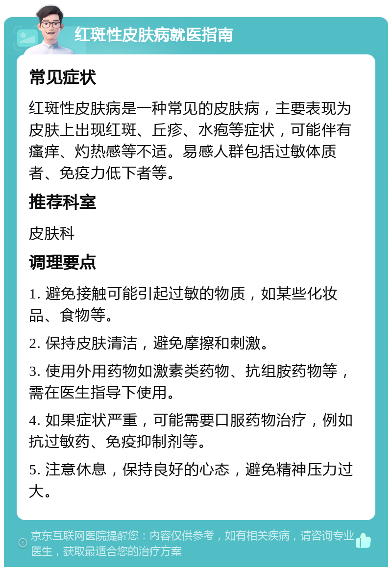 红斑性皮肤病就医指南 常见症状 红斑性皮肤病是一种常见的皮肤病，主要表现为皮肤上出现红斑、丘疹、水疱等症状，可能伴有瘙痒、灼热感等不适。易感人群包括过敏体质者、免疫力低下者等。 推荐科室 皮肤科 调理要点 1. 避免接触可能引起过敏的物质，如某些化妆品、食物等。 2. 保持皮肤清洁，避免摩擦和刺激。 3. 使用外用药物如激素类药物、抗组胺药物等，需在医生指导下使用。 4. 如果症状严重，可能需要口服药物治疗，例如抗过敏药、免疫抑制剂等。 5. 注意休息，保持良好的心态，避免精神压力过大。