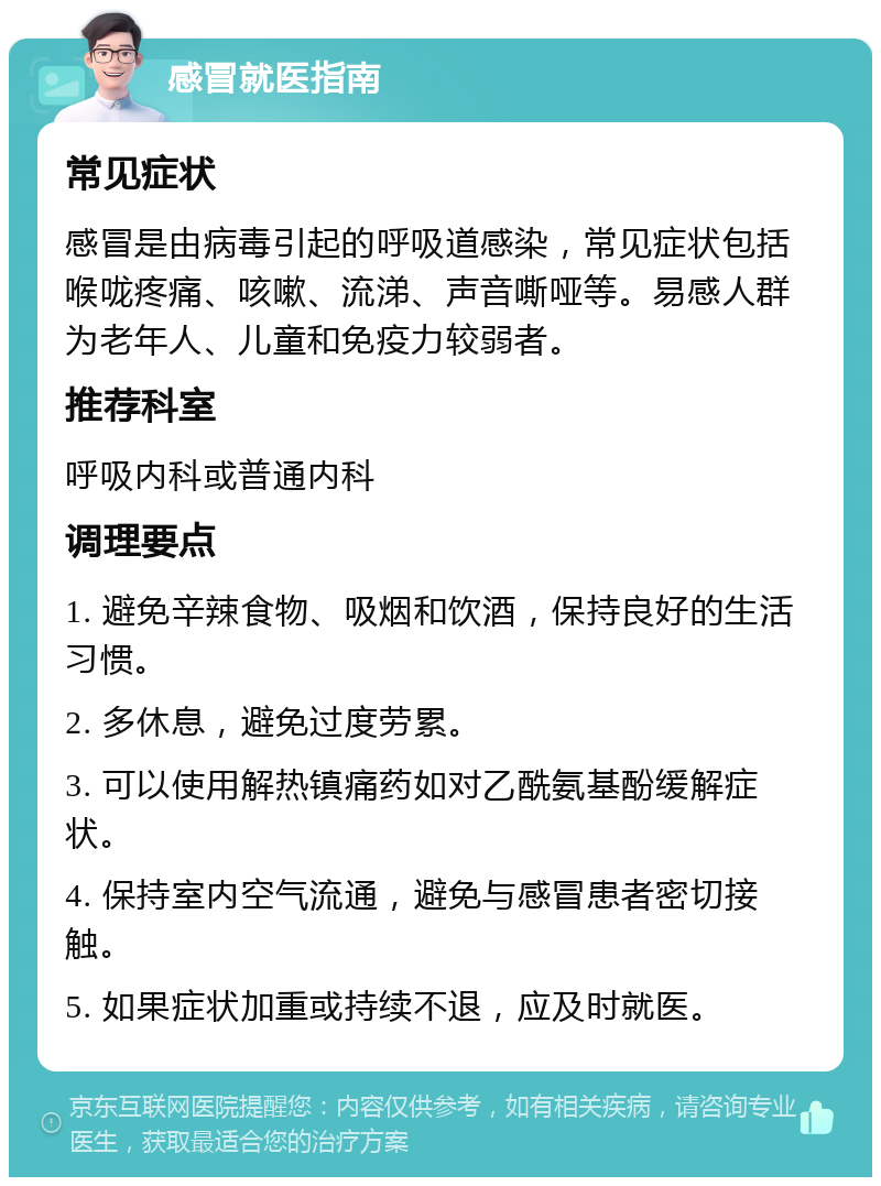 感冒就医指南 常见症状 感冒是由病毒引起的呼吸道感染，常见症状包括喉咙疼痛、咳嗽、流涕、声音嘶哑等。易感人群为老年人、儿童和免疫力较弱者。 推荐科室 呼吸内科或普通内科 调理要点 1. 避免辛辣食物、吸烟和饮酒，保持良好的生活习惯。 2. 多休息，避免过度劳累。 3. 可以使用解热镇痛药如对乙酰氨基酚缓解症状。 4. 保持室内空气流通，避免与感冒患者密切接触。 5. 如果症状加重或持续不退，应及时就医。