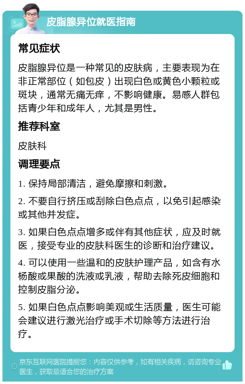 皮脂腺异位就医指南 常见症状 皮脂腺异位是一种常见的皮肤病，主要表现为在非正常部位（如包皮）出现白色或黄色小颗粒或斑块，通常无痛无痒，不影响健康。易感人群包括青少年和成年人，尤其是男性。 推荐科室 皮肤科 调理要点 1. 保持局部清洁，避免摩擦和刺激。 2. 不要自行挤压或刮除白色点点，以免引起感染或其他并发症。 3. 如果白色点点增多或伴有其他症状，应及时就医，接受专业的皮肤科医生的诊断和治疗建议。 4. 可以使用一些温和的皮肤护理产品，如含有水杨酸或果酸的洗液或乳液，帮助去除死皮细胞和控制皮脂分泌。 5. 如果白色点点影响美观或生活质量，医生可能会建议进行激光治疗或手术切除等方法进行治疗。