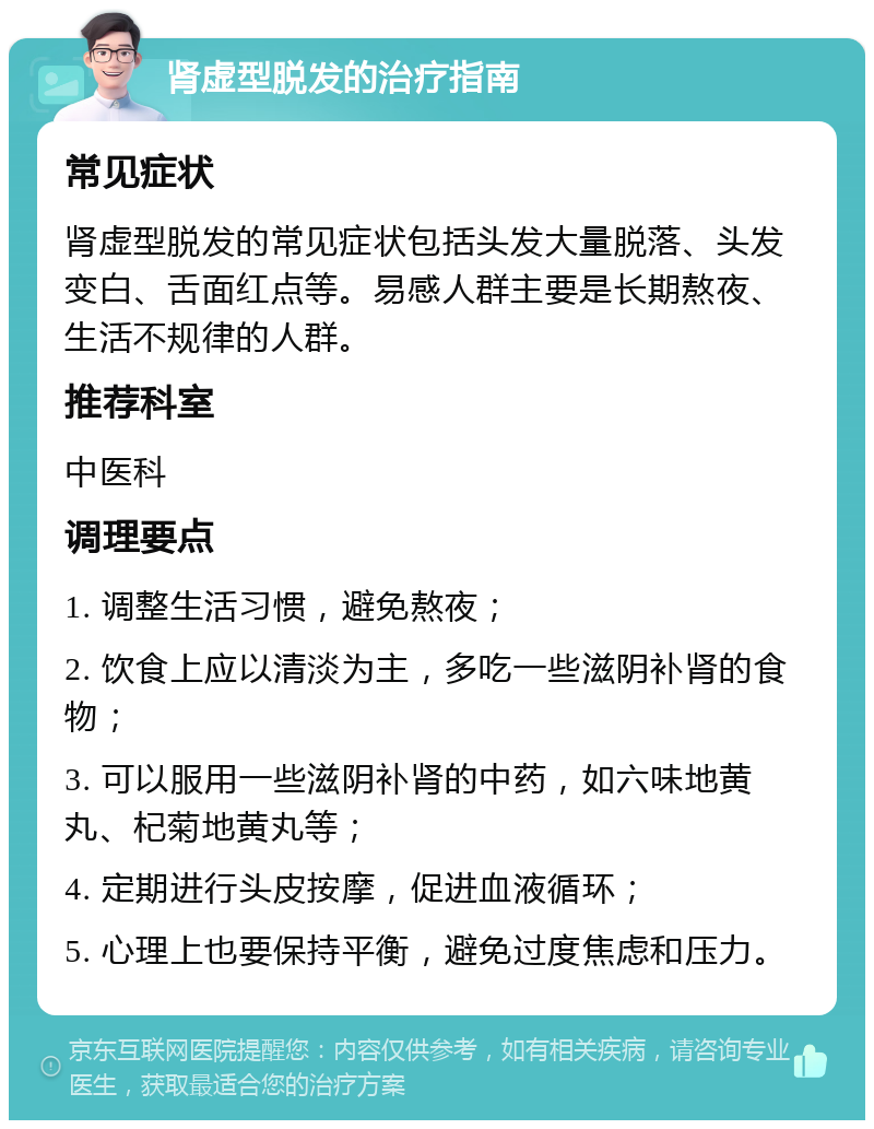 肾虚型脱发的治疗指南 常见症状 肾虚型脱发的常见症状包括头发大量脱落、头发变白、舌面红点等。易感人群主要是长期熬夜、生活不规律的人群。 推荐科室 中医科 调理要点 1. 调整生活习惯，避免熬夜； 2. 饮食上应以清淡为主，多吃一些滋阴补肾的食物； 3. 可以服用一些滋阴补肾的中药，如六味地黄丸、杞菊地黄丸等； 4. 定期进行头皮按摩，促进血液循环； 5. 心理上也要保持平衡，避免过度焦虑和压力。