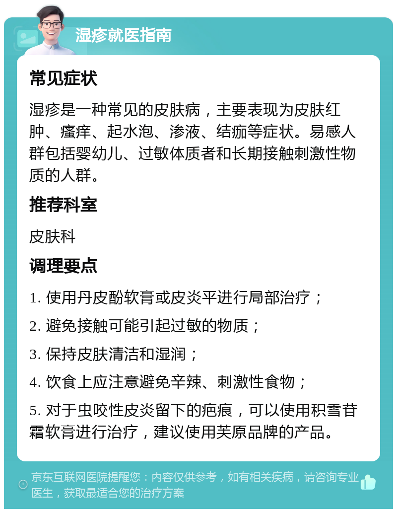 湿疹就医指南 常见症状 湿疹是一种常见的皮肤病，主要表现为皮肤红肿、瘙痒、起水泡、渗液、结痂等症状。易感人群包括婴幼儿、过敏体质者和长期接触刺激性物质的人群。 推荐科室 皮肤科 调理要点 1. 使用丹皮酚软膏或皮炎平进行局部治疗； 2. 避免接触可能引起过敏的物质； 3. 保持皮肤清洁和湿润； 4. 饮食上应注意避免辛辣、刺激性食物； 5. 对于虫咬性皮炎留下的疤痕，可以使用积雪苷霜软膏进行治疗，建议使用芙原品牌的产品。