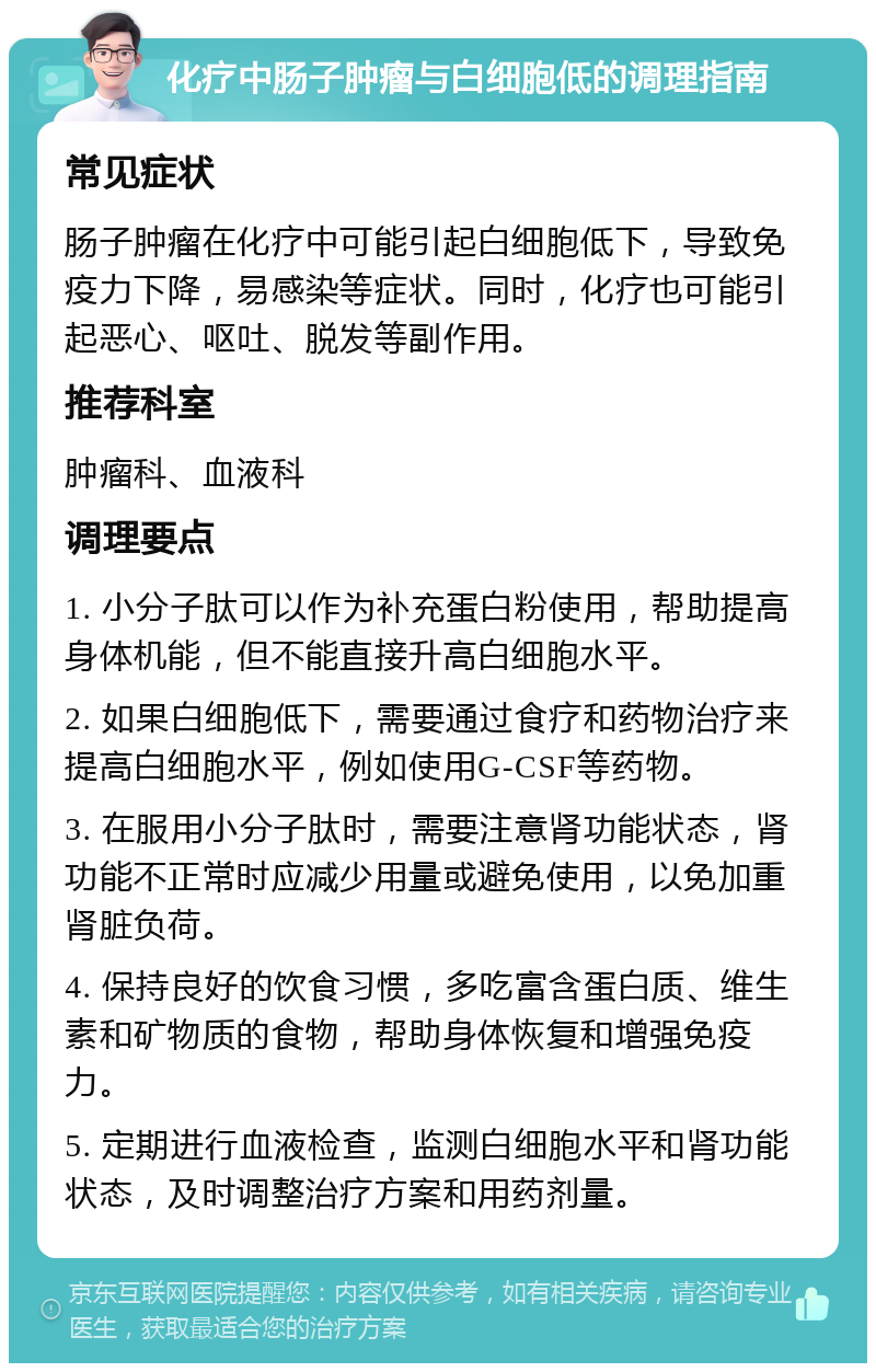 化疗中肠子肿瘤与白细胞低的调理指南 常见症状 肠子肿瘤在化疗中可能引起白细胞低下，导致免疫力下降，易感染等症状。同时，化疗也可能引起恶心、呕吐、脱发等副作用。 推荐科室 肿瘤科、血液科 调理要点 1. 小分子肽可以作为补充蛋白粉使用，帮助提高身体机能，但不能直接升高白细胞水平。 2. 如果白细胞低下，需要通过食疗和药物治疗来提高白细胞水平，例如使用G-CSF等药物。 3. 在服用小分子肽时，需要注意肾功能状态，肾功能不正常时应减少用量或避免使用，以免加重肾脏负荷。 4. 保持良好的饮食习惯，多吃富含蛋白质、维生素和矿物质的食物，帮助身体恢复和增强免疫力。 5. 定期进行血液检查，监测白细胞水平和肾功能状态，及时调整治疗方案和用药剂量。