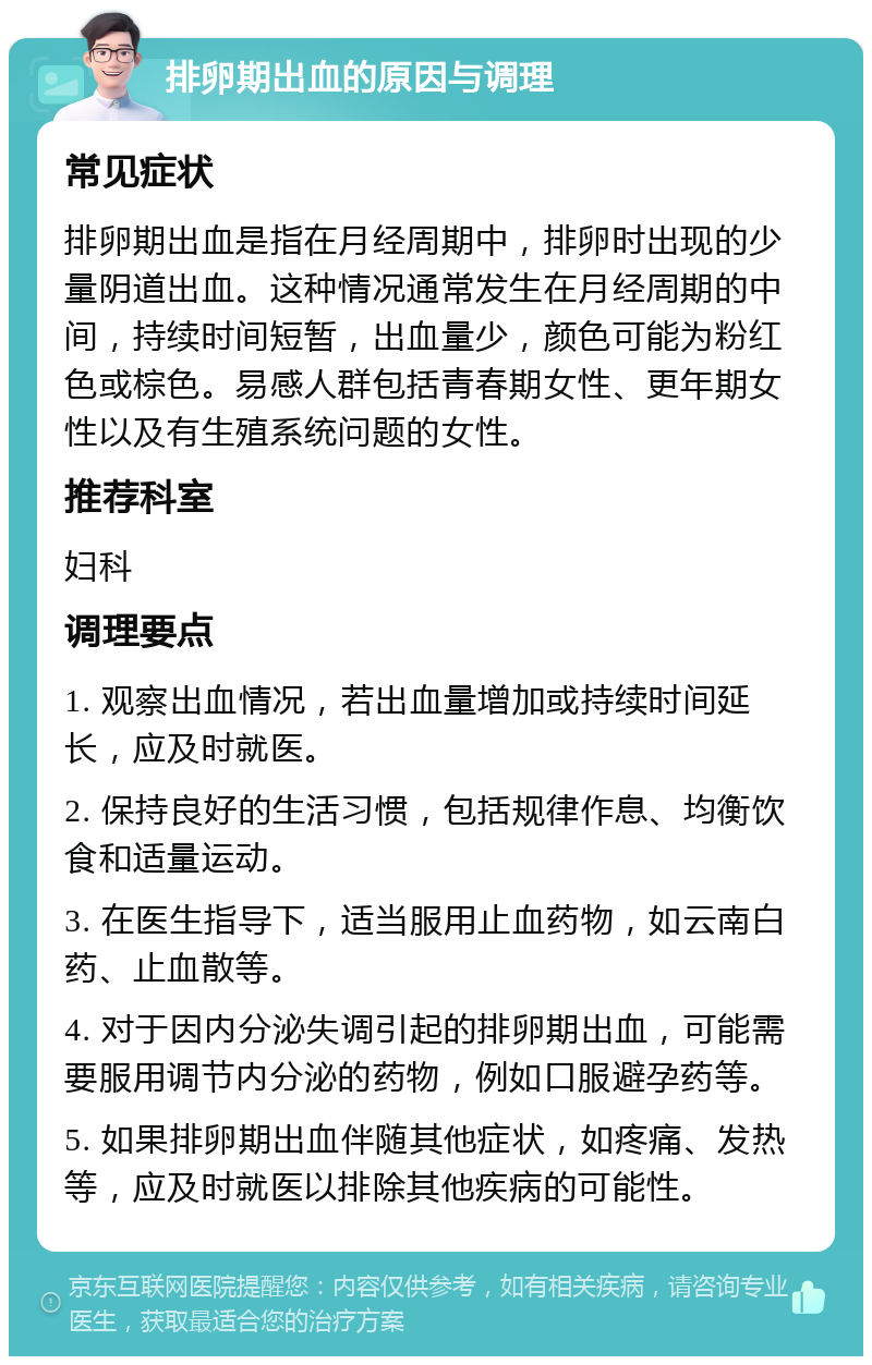 排卵期出血的原因与调理 常见症状 排卵期出血是指在月经周期中，排卵时出现的少量阴道出血。这种情况通常发生在月经周期的中间，持续时间短暂，出血量少，颜色可能为粉红色或棕色。易感人群包括青春期女性、更年期女性以及有生殖系统问题的女性。 推荐科室 妇科 调理要点 1. 观察出血情况，若出血量增加或持续时间延长，应及时就医。 2. 保持良好的生活习惯，包括规律作息、均衡饮食和适量运动。 3. 在医生指导下，适当服用止血药物，如云南白药、止血散等。 4. 对于因内分泌失调引起的排卵期出血，可能需要服用调节内分泌的药物，例如口服避孕药等。 5. 如果排卵期出血伴随其他症状，如疼痛、发热等，应及时就医以排除其他疾病的可能性。