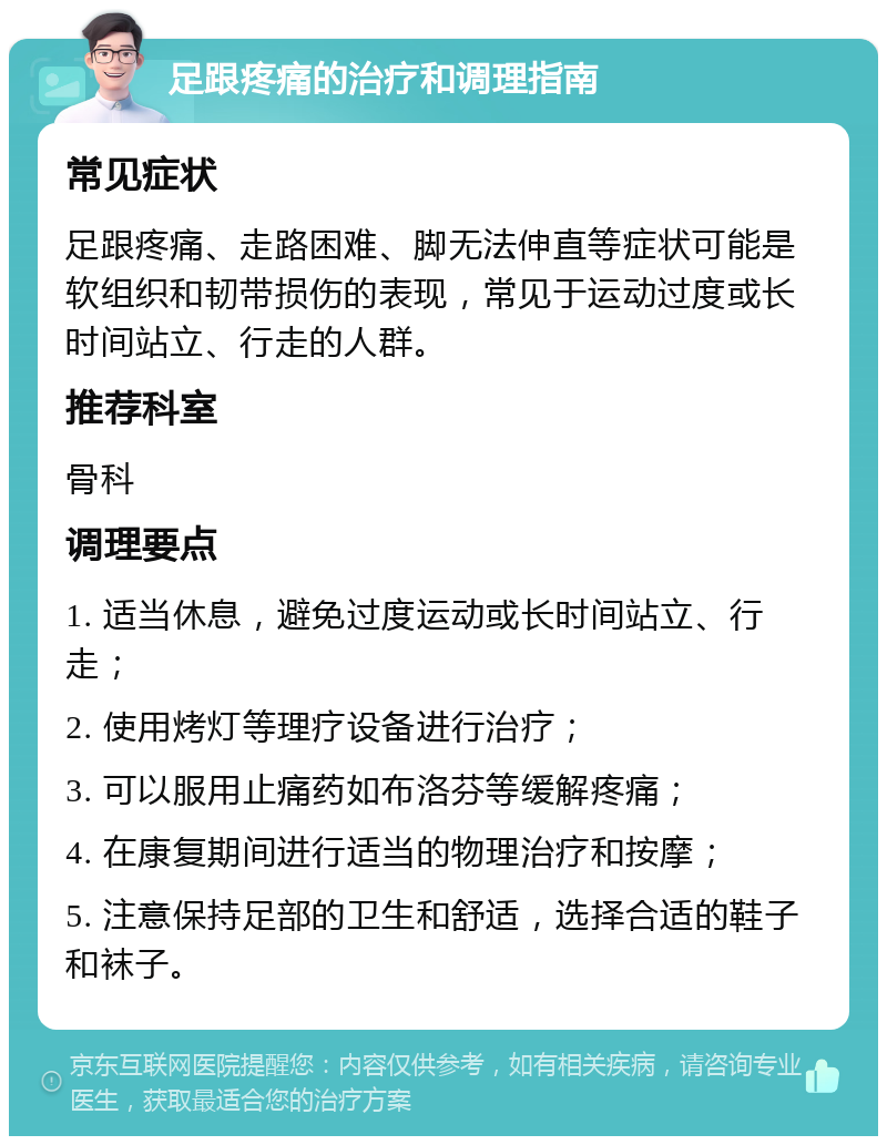 足跟疼痛的治疗和调理指南 常见症状 足跟疼痛、走路困难、脚无法伸直等症状可能是软组织和韧带损伤的表现，常见于运动过度或长时间站立、行走的人群。 推荐科室 骨科 调理要点 1. 适当休息，避免过度运动或长时间站立、行走； 2. 使用烤灯等理疗设备进行治疗； 3. 可以服用止痛药如布洛芬等缓解疼痛； 4. 在康复期间进行适当的物理治疗和按摩； 5. 注意保持足部的卫生和舒适，选择合适的鞋子和袜子。