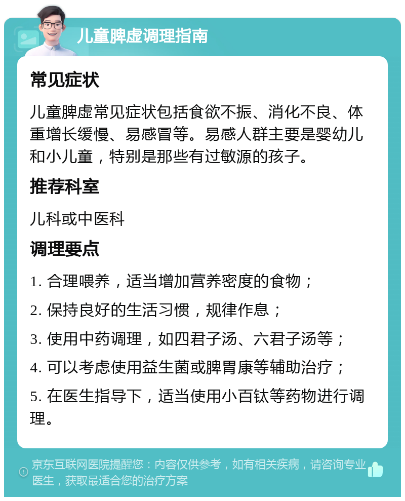 儿童脾虚调理指南 常见症状 儿童脾虚常见症状包括食欲不振、消化不良、体重增长缓慢、易感冒等。易感人群主要是婴幼儿和小儿童，特别是那些有过敏源的孩子。 推荐科室 儿科或中医科 调理要点 1. 合理喂养，适当增加营养密度的食物； 2. 保持良好的生活习惯，规律作息； 3. 使用中药调理，如四君子汤、六君子汤等； 4. 可以考虑使用益生菌或脾胃康等辅助治疗； 5. 在医生指导下，适当使用小百钛等药物进行调理。