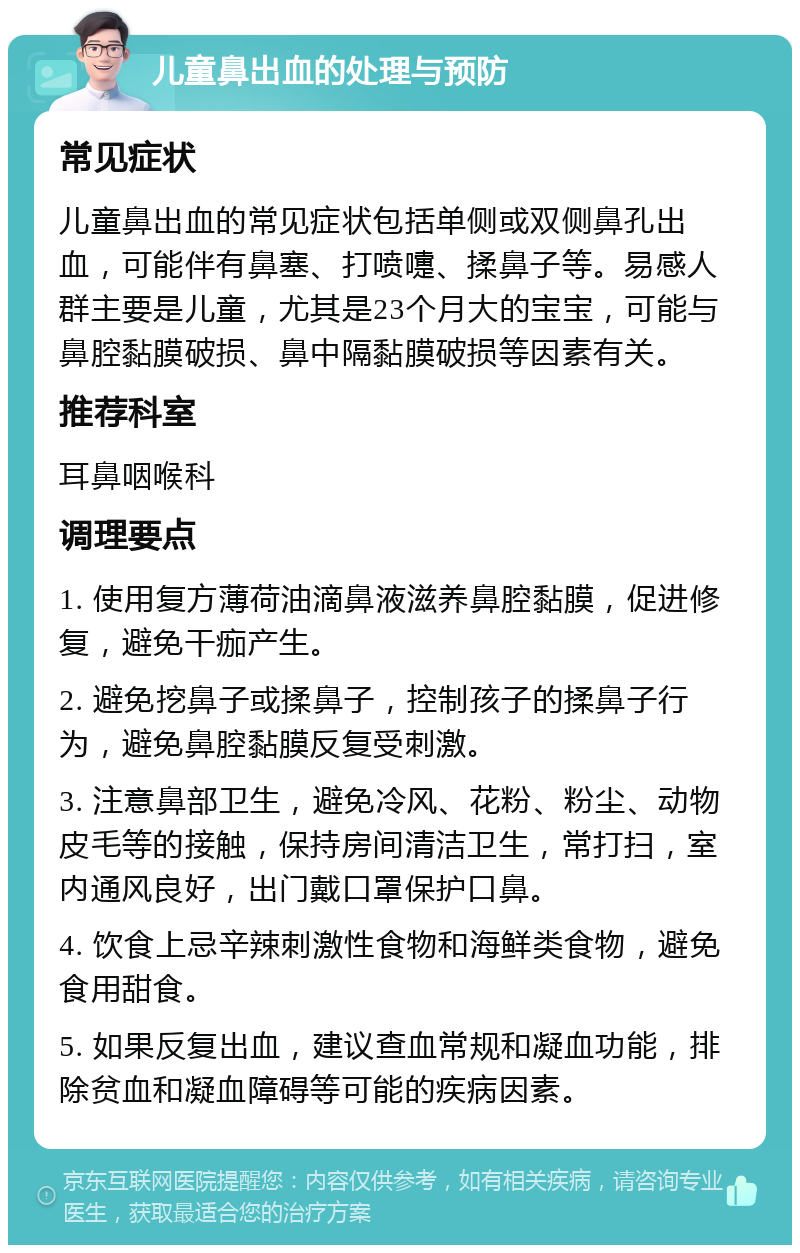 儿童鼻出血的处理与预防 常见症状 儿童鼻出血的常见症状包括单侧或双侧鼻孔出血，可能伴有鼻塞、打喷嚏、揉鼻子等。易感人群主要是儿童，尤其是23个月大的宝宝，可能与鼻腔黏膜破损、鼻中隔黏膜破损等因素有关。 推荐科室 耳鼻咽喉科 调理要点 1. 使用复方薄荷油滴鼻液滋养鼻腔黏膜，促进修复，避免干痂产生。 2. 避免挖鼻子或揉鼻子，控制孩子的揉鼻子行为，避免鼻腔黏膜反复受刺激。 3. 注意鼻部卫生，避免冷风、花粉、粉尘、动物皮毛等的接触，保持房间清洁卫生，常打扫，室内通风良好，出门戴口罩保护口鼻。 4. 饮食上忌辛辣刺激性食物和海鲜类食物，避免食用甜食。 5. 如果反复出血，建议查血常规和凝血功能，排除贫血和凝血障碍等可能的疾病因素。