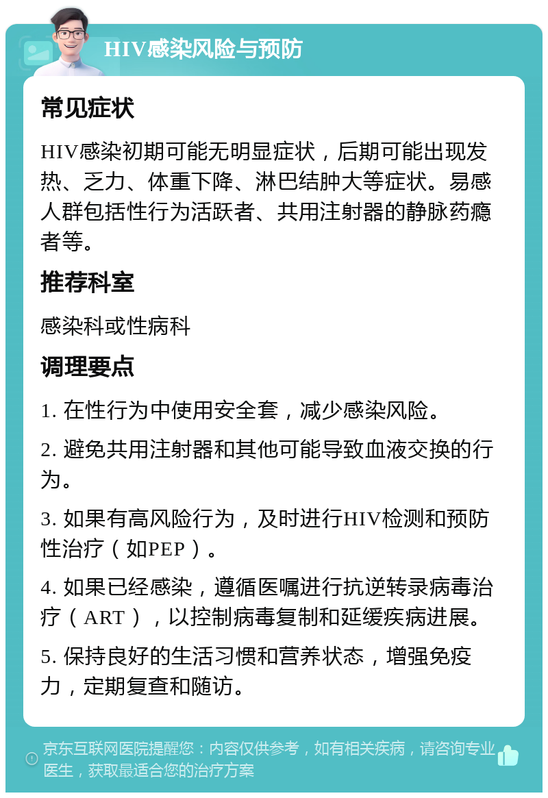 HIV感染风险与预防 常见症状 HIV感染初期可能无明显症状，后期可能出现发热、乏力、体重下降、淋巴结肿大等症状。易感人群包括性行为活跃者、共用注射器的静脉药瘾者等。 推荐科室 感染科或性病科 调理要点 1. 在性行为中使用安全套，减少感染风险。 2. 避免共用注射器和其他可能导致血液交换的行为。 3. 如果有高风险行为，及时进行HIV检测和预防性治疗（如PEP）。 4. 如果已经感染，遵循医嘱进行抗逆转录病毒治疗（ART），以控制病毒复制和延缓疾病进展。 5. 保持良好的生活习惯和营养状态，增强免疫力，定期复查和随访。