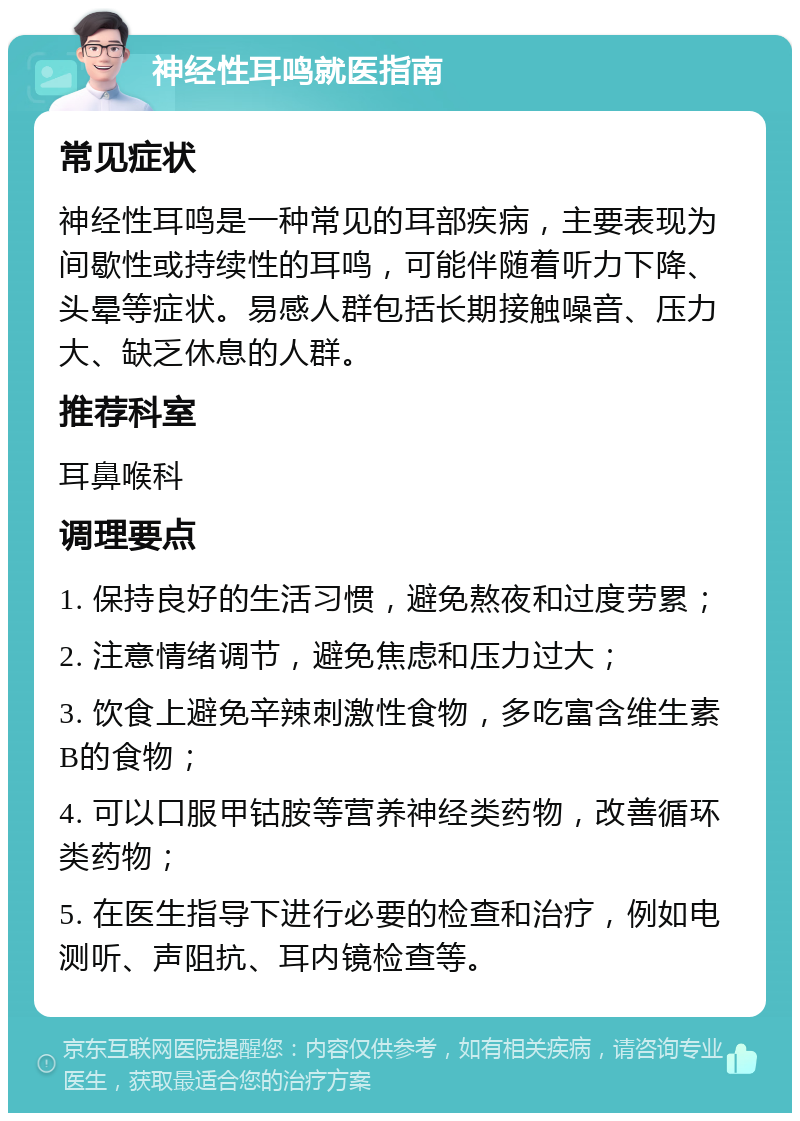 神经性耳鸣就医指南 常见症状 神经性耳鸣是一种常见的耳部疾病，主要表现为间歇性或持续性的耳鸣，可能伴随着听力下降、头晕等症状。易感人群包括长期接触噪音、压力大、缺乏休息的人群。 推荐科室 耳鼻喉科 调理要点 1. 保持良好的生活习惯，避免熬夜和过度劳累； 2. 注意情绪调节，避免焦虑和压力过大； 3. 饮食上避免辛辣刺激性食物，多吃富含维生素B的食物； 4. 可以口服甲钴胺等营养神经类药物，改善循环类药物； 5. 在医生指导下进行必要的检查和治疗，例如电测听、声阻抗、耳内镜检查等。