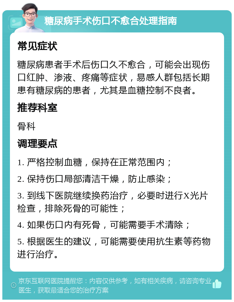 糖尿病手术伤口不愈合处理指南 常见症状 糖尿病患者手术后伤口久不愈合，可能会出现伤口红肿、渗液、疼痛等症状，易感人群包括长期患有糖尿病的患者，尤其是血糖控制不良者。 推荐科室 骨科 调理要点 1. 严格控制血糖，保持在正常范围内； 2. 保持伤口局部清洁干燥，防止感染； 3. 到线下医院继续换药治疗，必要时进行X光片检查，排除死骨的可能性； 4. 如果伤口内有死骨，可能需要手术清除； 5. 根据医生的建议，可能需要使用抗生素等药物进行治疗。