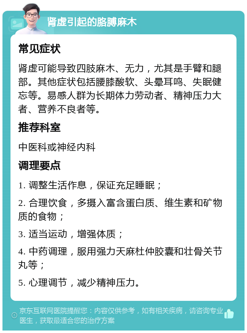 肾虚引起的胳膊麻木 常见症状 肾虚可能导致四肢麻木、无力，尤其是手臂和腿部。其他症状包括腰膝酸软、头晕耳鸣、失眠健忘等。易感人群为长期体力劳动者、精神压力大者、营养不良者等。 推荐科室 中医科或神经内科 调理要点 1. 调整生活作息，保证充足睡眠； 2. 合理饮食，多摄入富含蛋白质、维生素和矿物质的食物； 3. 适当运动，增强体质； 4. 中药调理，服用强力天麻杜仲胶囊和壮骨关节丸等； 5. 心理调节，减少精神压力。