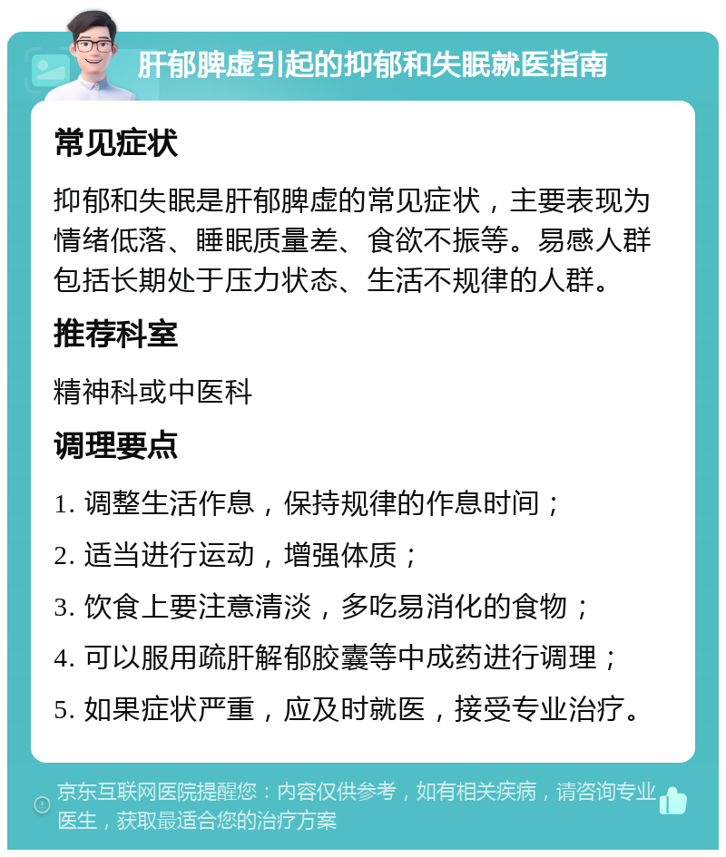 肝郁脾虚引起的抑郁和失眠就医指南 常见症状 抑郁和失眠是肝郁脾虚的常见症状，主要表现为情绪低落、睡眠质量差、食欲不振等。易感人群包括长期处于压力状态、生活不规律的人群。 推荐科室 精神科或中医科 调理要点 1. 调整生活作息，保持规律的作息时间； 2. 适当进行运动，增强体质； 3. 饮食上要注意清淡，多吃易消化的食物； 4. 可以服用疏肝解郁胶囊等中成药进行调理； 5. 如果症状严重，应及时就医，接受专业治疗。