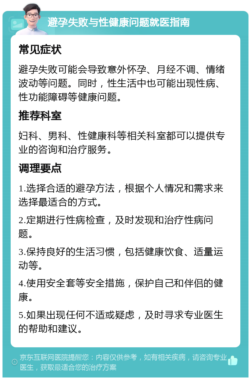 避孕失败与性健康问题就医指南 常见症状 避孕失败可能会导致意外怀孕、月经不调、情绪波动等问题。同时，性生活中也可能出现性病、性功能障碍等健康问题。 推荐科室 妇科、男科、性健康科等相关科室都可以提供专业的咨询和治疗服务。 调理要点 1.选择合适的避孕方法，根据个人情况和需求来选择最适合的方式。 2.定期进行性病检查，及时发现和治疗性病问题。 3.保持良好的生活习惯，包括健康饮食、适量运动等。 4.使用安全套等安全措施，保护自己和伴侣的健康。 5.如果出现任何不适或疑虑，及时寻求专业医生的帮助和建议。