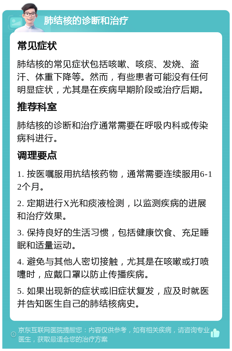 肺结核的诊断和治疗 常见症状 肺结核的常见症状包括咳嗽、咳痰、发烧、盗汗、体重下降等。然而，有些患者可能没有任何明显症状，尤其是在疾病早期阶段或治疗后期。 推荐科室 肺结核的诊断和治疗通常需要在呼吸内科或传染病科进行。 调理要点 1. 按医嘱服用抗结核药物，通常需要连续服用6-12个月。 2. 定期进行X光和痰液检测，以监测疾病的进展和治疗效果。 3. 保持良好的生活习惯，包括健康饮食、充足睡眠和适量运动。 4. 避免与其他人密切接触，尤其是在咳嗽或打喷嚏时，应戴口罩以防止传播疾病。 5. 如果出现新的症状或旧症状复发，应及时就医并告知医生自己的肺结核病史。